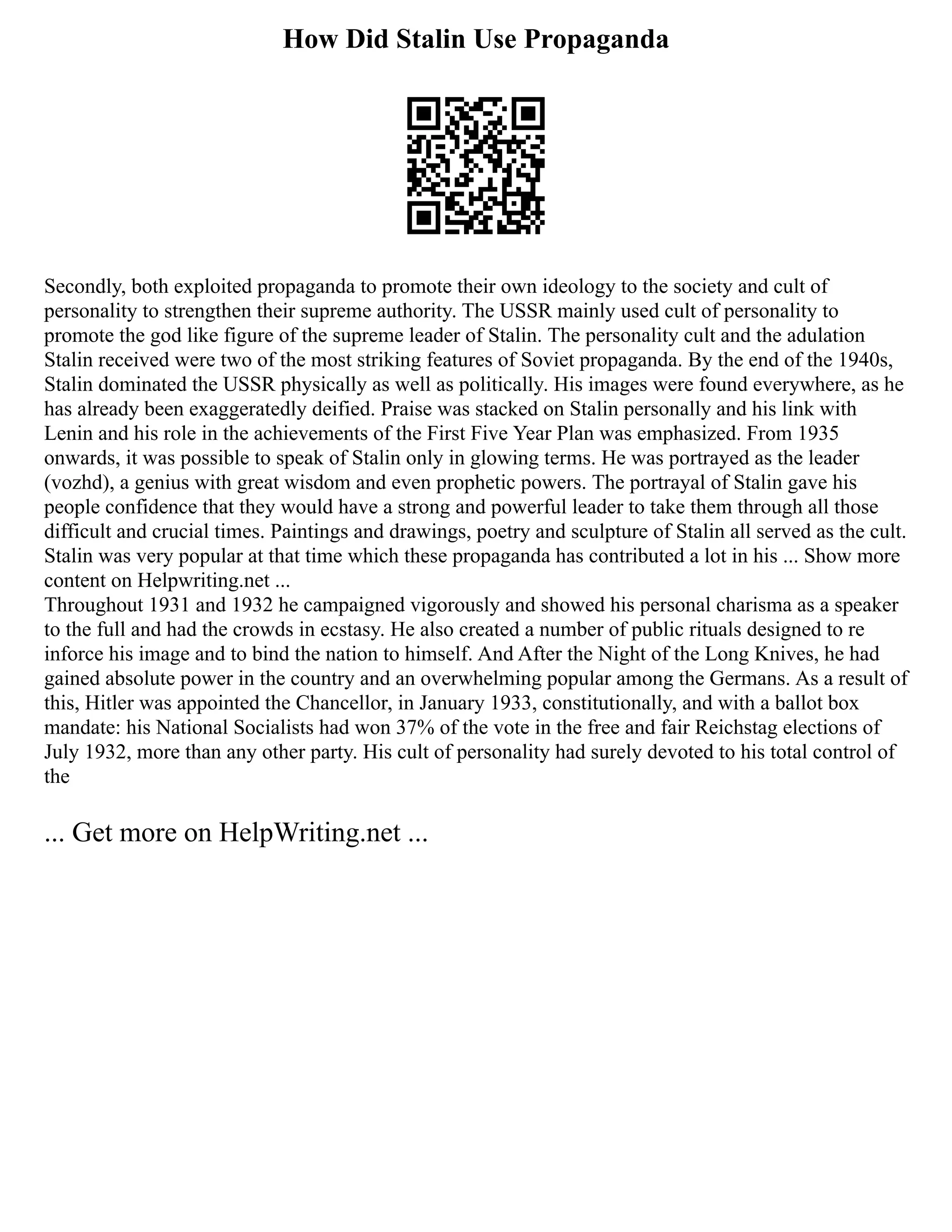How Did Stalin Use Propaganda
Secondly, both exploited propaganda to promote their own ideology to the society and cult of
personality to strengthen their supreme authority. The USSR mainly used cult of personality to
promote the god like figure of the supreme leader of Stalin. The personality cult and the adulation
Stalin received were two of the most striking features of Soviet propaganda. By the end of the 1940s,
Stalin dominated the USSR physically as well as politically. His images were found everywhere, as he
has already been exaggeratedly deified. Praise was stacked on Stalin personally and his link with
Lenin and his role in the achievements of the First Five Year Plan was emphasized. From 1935
onwards, it was possible to speak of Stalin only in glowing terms. He was portrayed as the leader
(vozhd), a genius with great wisdom and even prophetic powers. The portrayal of Stalin gave his
people confidence that they would have a strong and powerful leader to take them through all those
difficult and crucial times. Paintings and drawings, poetry and sculpture of Stalin all served as the cult.
Stalin was very popular at that time which these propaganda has contributed a lot in his ... Show more
content on Helpwriting.net ...
Throughout 1931 and 1932 he campaigned vigorously and showed his personal charisma as a speaker
to the full and had the crowds in ecstasy. He also created a number of public rituals designed to re
inforce his image and to bind the nation to himself. And After the Night of the Long Knives, he had
gained absolute power in the country and an overwhelming popular among the Germans. As a result of
this, Hitler was appointed the Chancellor, in January 1933, constitutionally, and with a ballot box
mandate: his National Socialists had won 37% of the vote in the free and fair Reichstag elections of
July 1932, more than any other party. His cult of personality had surely devoted to his total control of
the
... Get more on HelpWriting.net ...
 