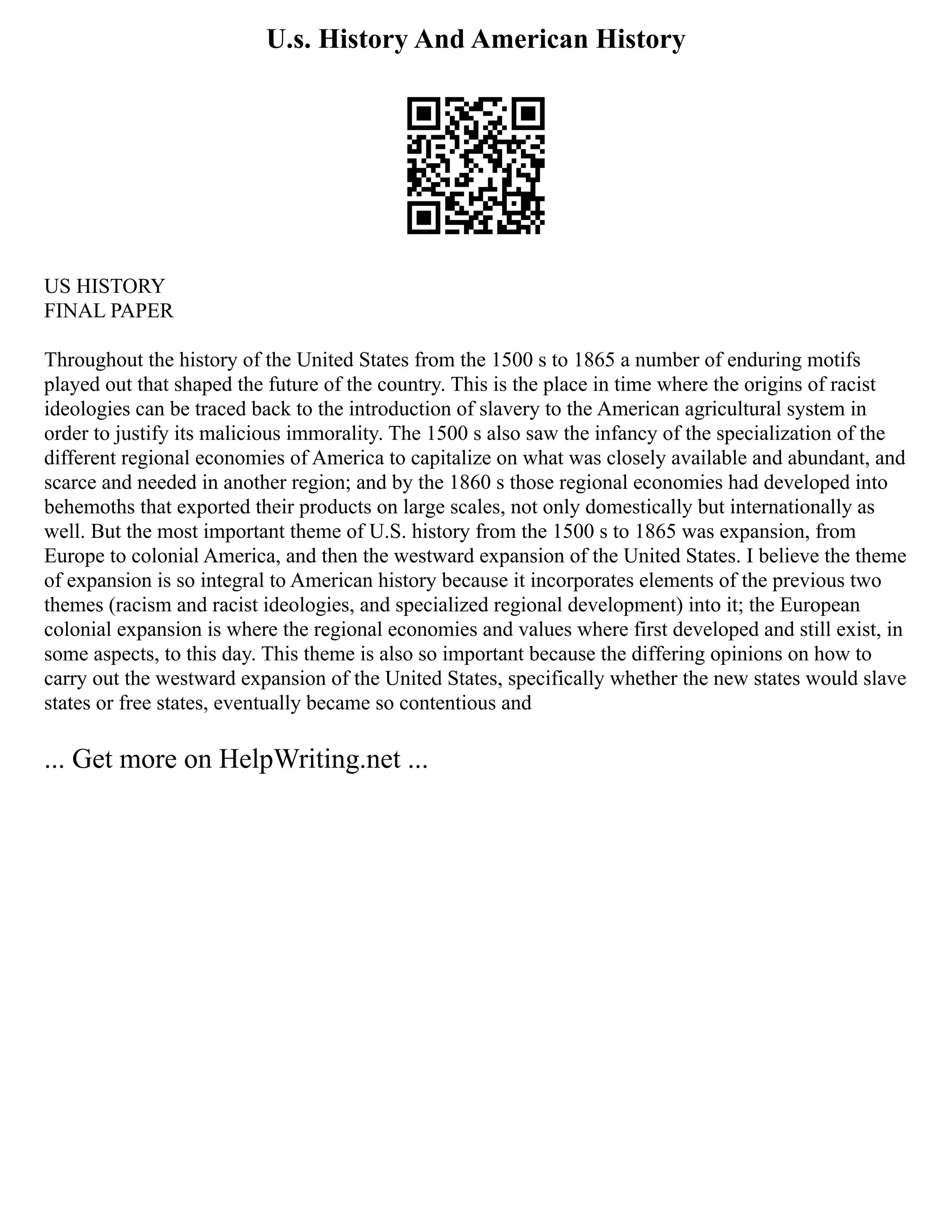 U.s. History And American History
US HISTORY
FINAL PAPER
Throughout the history of the United States from the 1500 s to 1865 a number of enduring motifs
played out that shaped the future of the country. This is the place in time where the origins of racist
ideologies can be traced back to the introduction of slavery to the American agricultural system in
order to justify its malicious immorality. The 1500 s also saw the infancy of the specialization of the
different regional economies of America to capitalize on what was closely available and abundant, and
scarce and needed in another region; and by the 1860 s those regional economies had developed into
behemoths that exported their products on large scales, not only domestically but internationally as
well. But the most important theme of U.S. history from the 1500 s to 1865 was expansion, from
Europe to colonial America, and then the westward expansion of the United States. I believe the theme
of expansion is so integral to American history because it incorporates elements of the previous two
themes (racism and racist ideologies, and specialized regional development) into it; the European
colonial expansion is where the regional economies and values where first developed and still exist, in
some aspects, to this day. This theme is also so important because the differing opinions on how to
carry out the westward expansion of the United States, specifically whether the new states would slave
states or free states, eventually became so contentious and
... Get more on HelpWriting.net ...
 