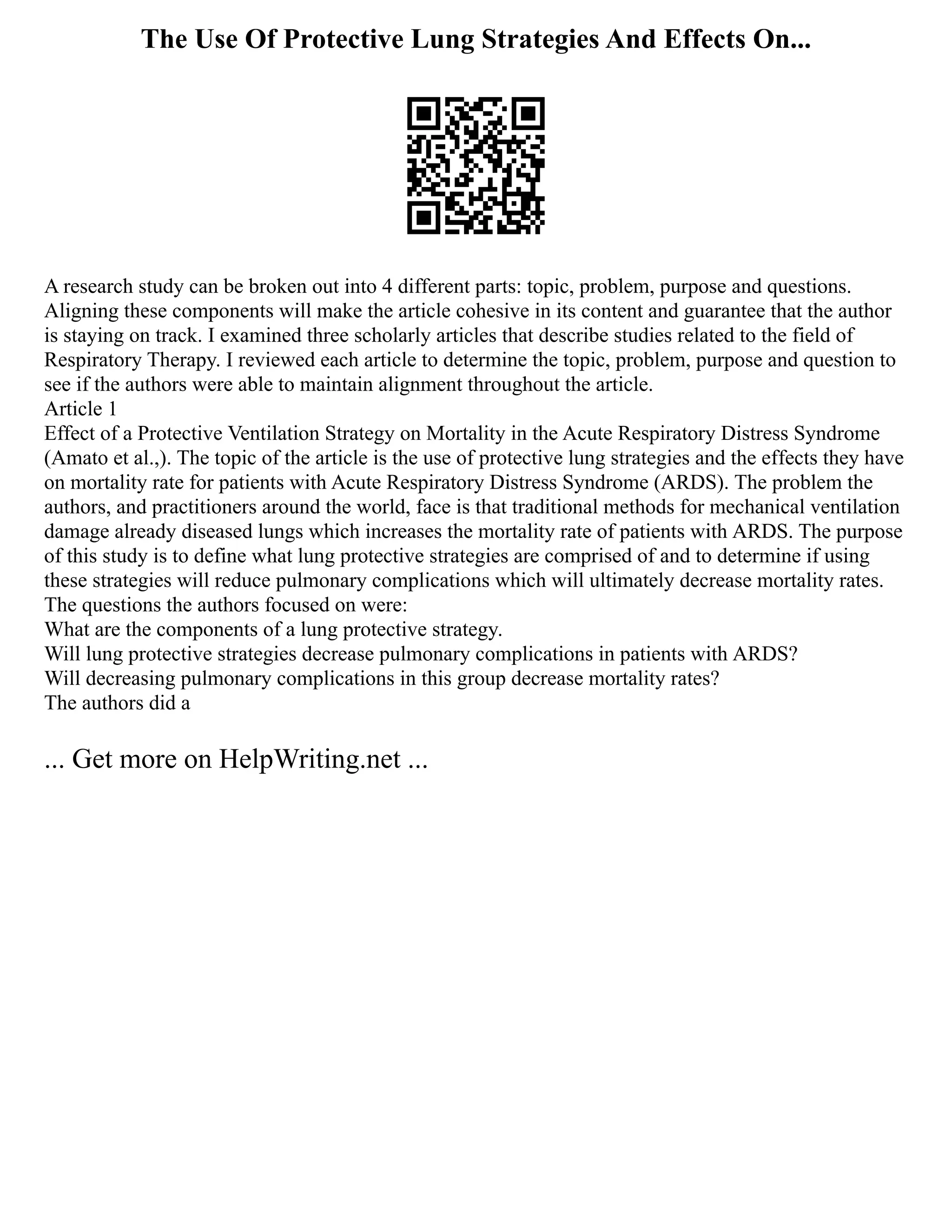 The Use Of Protective Lung Strategies And Effects On...
A research study can be broken out into 4 different parts: topic, problem, purpose and questions.
Aligning these components will make the article cohesive in its content and guarantee that the author
is staying on track. I examined three scholarly articles that describe studies related to the field of
Respiratory Therapy. I reviewed each article to determine the topic, problem, purpose and question to
see if the authors were able to maintain alignment throughout the article.
Article 1
Effect of a Protective Ventilation Strategy on Mortality in the Acute Respiratory Distress Syndrome
(Amato et al.,). The topic of the article is the use of protective lung strategies and the effects they have
on mortality rate for patients with Acute Respiratory Distress Syndrome (ARDS). The problem the
authors, and practitioners around the world, face is that traditional methods for mechanical ventilation
damage already diseased lungs which increases the mortality rate of patients with ARDS. The purpose
of this study is to define what lung protective strategies are comprised of and to determine if using
these strategies will reduce pulmonary complications which will ultimately decrease mortality rates.
The questions the authors focused on were:
What are the components of a lung protective strategy.
Will lung protective strategies decrease pulmonary complications in patients with ARDS?
Will decreasing pulmonary complications in this group decrease mortality rates?
The authors did a
... Get more on HelpWriting.net ...
 