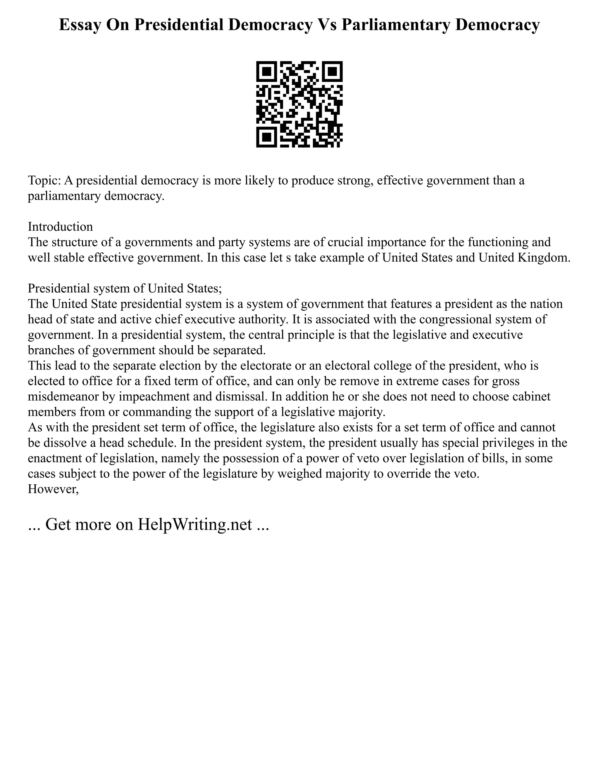 Essay On Presidential Democracy Vs Parliamentary Democracy
Topic: A presidential democracy is more likely to produce strong, effective government than a
parliamentary democracy.
Introduction
The structure of a governments and party systems are of crucial importance for the functioning and
well stable effective government. In this case let s take example of United States and United Kingdom.
Presidential system of United States;
The United State presidential system is a system of government that features a president as the nation
head of state and active chief executive authority. It is associated with the congressional system of
government. In a presidential system, the central principle is that the legislative and executive
branches of government should be separated.
This lead to the separate election by the electorate or an electoral college of the president, who is
elected to office for a fixed term of office, and can only be remove in extreme cases for gross
misdemeanor by impeachment and dismissal. In addition he or she does not need to choose cabinet
members from or commanding the support of a legislative majority.
As with the president set term of office, the legislature also exists for a set term of office and cannot
be dissolve a head schedule. In the president system, the president usually has special privileges in the
enactment of legislation, namely the possession of a power of veto over legislation of bills, in some
cases subject to the power of the legislature by weighed majority to override the veto.
However,
... Get more on HelpWriting.net ...
 
