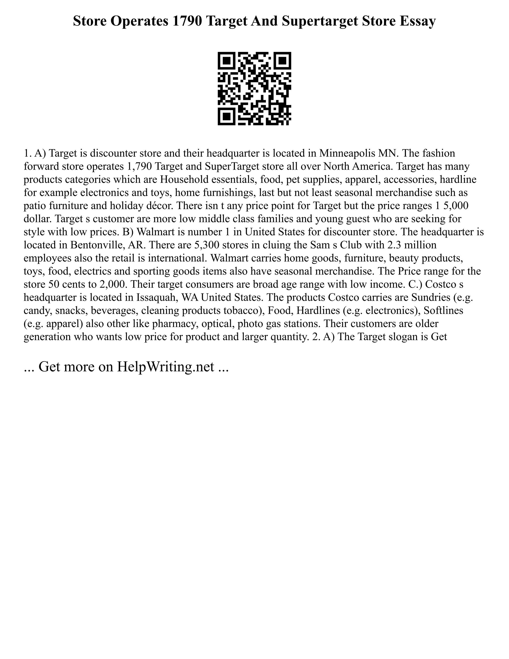 Store Operates 1790 Target And Supertarget Store Essay
1. A) Target is discounter store and their headquarter is located in Minneapolis MN. The fashion
forward store operates 1,790 Target and SuperTarget store all over North America. Target has many
products categories which are Household essentials, food, pet supplies, apparel, accessories, hardline
for example electronics and toys, home furnishings, last but not least seasonal merchandise such as
patio furniture and holiday décor. There isn t any price point for Target but the price ranges 1 5,000
dollar. Target s customer are more low middle class families and young guest who are seeking for
style with low prices. B) Walmart is number 1 in United States for discounter store. The headquarter is
located in Bentonville, AR. There are 5,300 stores in cluing the Sam s Club with 2.3 million
employees also the retail is international. Walmart carries home goods, furniture, beauty products,
toys, food, electrics and sporting goods items also have seasonal merchandise. The Price range for the
store 50 cents to 2,000. Their target consumers are broad age range with low income. C.) Costco s
headquarter is located in Issaquah, WA United States. The products Costco carries are Sundries (e.g.
candy, snacks, beverages, cleaning products tobacco), Food, Hardlines (e.g. electronics), Softlines
(e.g. apparel) also other like pharmacy, optical, photo gas stations. Their customers are older
generation who wants low price for product and larger quantity. 2. A) The Target slogan is Get
... Get more on HelpWriting.net ...
 