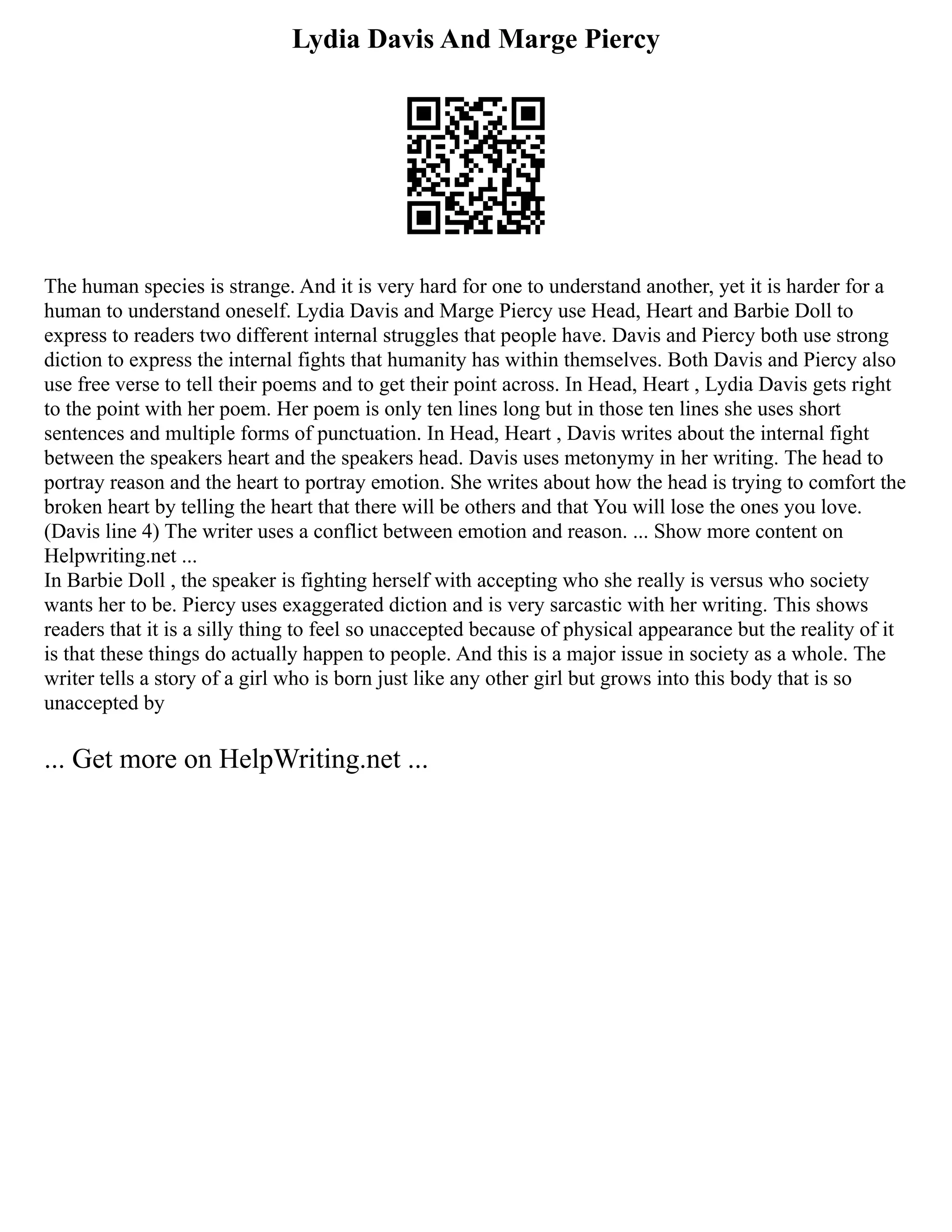 Lydia Davis And Marge Piercy
The human species is strange. And it is very hard for one to understand another, yet it is harder for a
human to understand oneself. Lydia Davis and Marge Piercy use Head, Heart and Barbie Doll to
express to readers two different internal struggles that people have. Davis and Piercy both use strong
diction to express the internal fights that humanity has within themselves. Both Davis and Piercy also
use free verse to tell their poems and to get their point across. In Head, Heart , Lydia Davis gets right
to the point with her poem. Her poem is only ten lines long but in those ten lines she uses short
sentences and multiple forms of punctuation. In Head, Heart , Davis writes about the internal fight
between the speakers heart and the speakers head. Davis uses metonymy in her writing. The head to
portray reason and the heart to portray emotion. She writes about how the head is trying to comfort the
broken heart by telling the heart that there will be others and that You will lose the ones you love.
(Davis line 4) The writer uses a conflict between emotion and reason. ... Show more content on
Helpwriting.net ...
In Barbie Doll , the speaker is fighting herself with accepting who she really is versus who society
wants her to be. Piercy uses exaggerated diction and is very sarcastic with her writing. This shows
readers that it is a silly thing to feel so unaccepted because of physical appearance but the reality of it
is that these things do actually happen to people. And this is a major issue in society as a whole. The
writer tells a story of a girl who is born just like any other girl but grows into this body that is so
unaccepted by
... Get more on HelpWriting.net ...
 