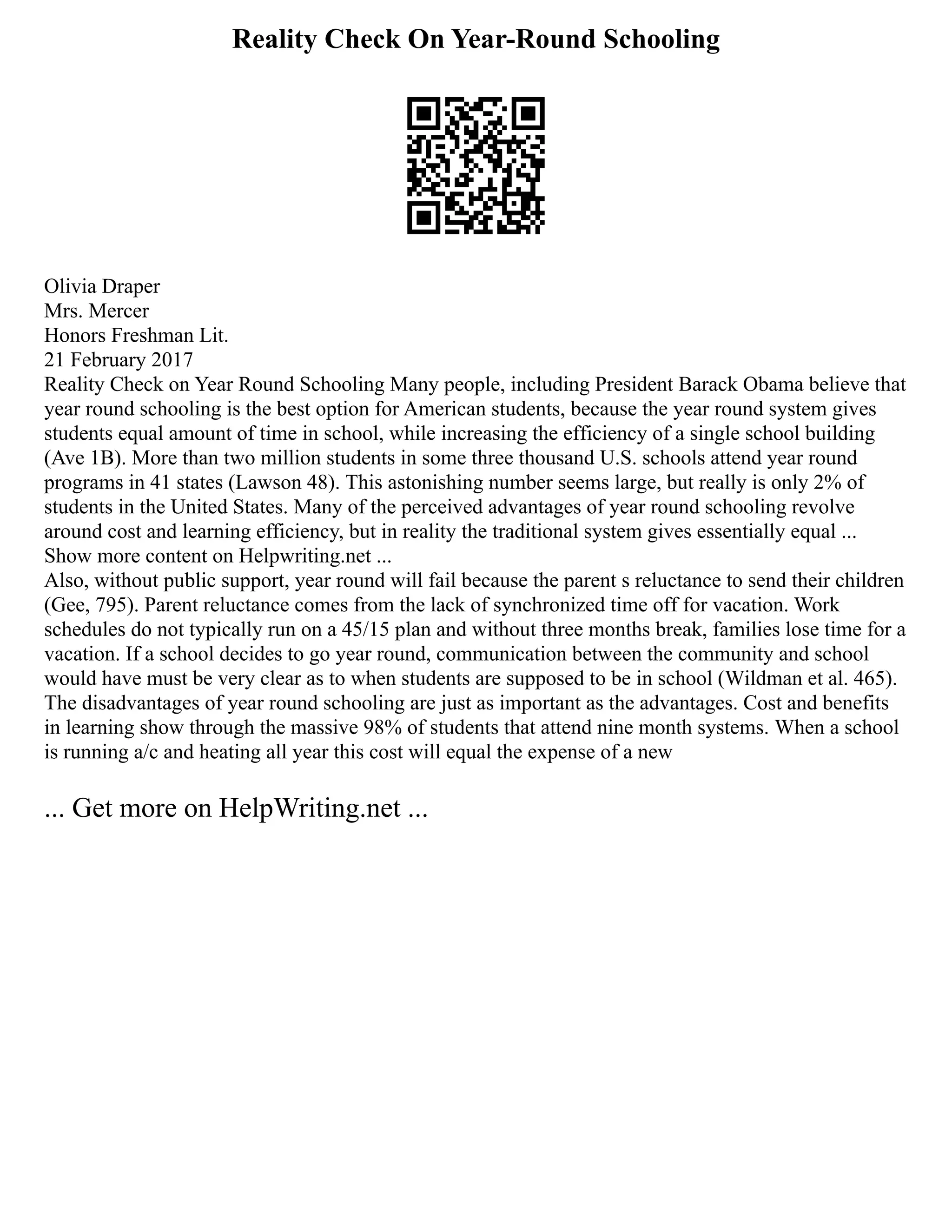 Reality Check On Year-Round Schooling
Olivia Draper
Mrs. Mercer
Honors Freshman Lit.
21 February 2017
Reality Check on Year Round Schooling Many people, including President Barack Obama believe that
year round schooling is the best option for American students, because the year round system gives
students equal amount of time in school, while increasing the efficiency of a single school building
(Ave 1B). More than two million students in some three thousand U.S. schools attend year round
programs in 41 states (Lawson 48). This astonishing number seems large, but really is only 2% of
students in the United States. Many of the perceived advantages of year round schooling revolve
around cost and learning efficiency, but in reality the traditional system gives essentially equal ...
Show more content on Helpwriting.net ...
Also, without public support, year round will fail because the parent s reluctance to send their children
(Gee, 795). Parent reluctance comes from the lack of synchronized time off for vacation. Work
schedules do not typically run on a 45/15 plan and without three months break, families lose time for a
vacation. If a school decides to go year round, communication between the community and school
would have must be very clear as to when students are supposed to be in school (Wildman et al. 465).
The disadvantages of year round schooling are just as important as the advantages. Cost and benefits
in learning show through the massive 98% of students that attend nine month systems. When a school
is running a/c and heating all year this cost will equal the expense of a new
... Get more on HelpWriting.net ...
 