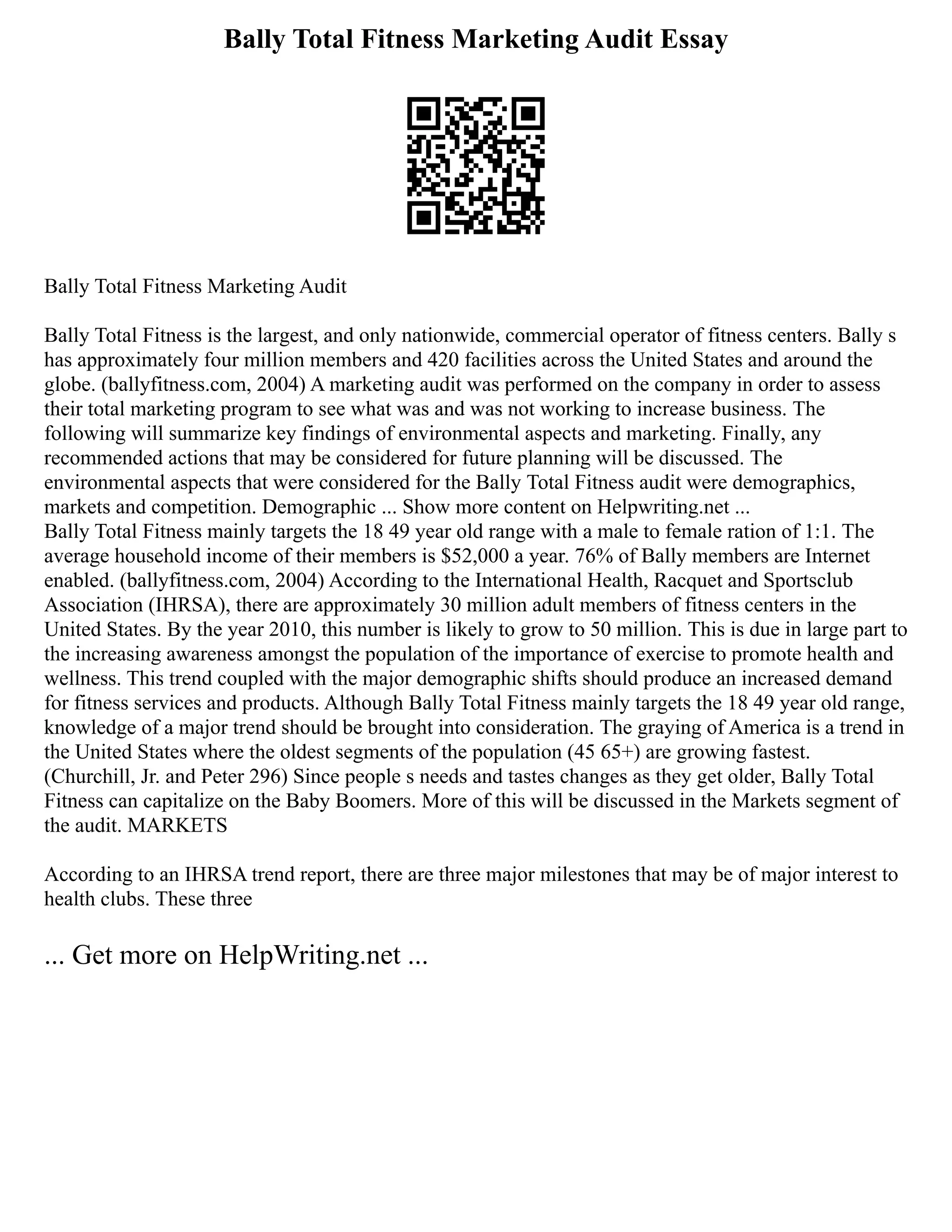 Bally Total Fitness Marketing Audit Essay
Bally Total Fitness Marketing Audit
Bally Total Fitness is the largest, and only nationwide, commercial operator of fitness centers. Bally s
has approximately four million members and 420 facilities across the United States and around the
globe. (ballyfitness.com, 2004) A marketing audit was performed on the company in order to assess
their total marketing program to see what was and was not working to increase business. The
following will summarize key findings of environmental aspects and marketing. Finally, any
recommended actions that may be considered for future planning will be discussed. The
environmental aspects that were considered for the Bally Total Fitness audit were demographics,
markets and competition. Demographic ... Show more content on Helpwriting.net ...
Bally Total Fitness mainly targets the 18 49 year old range with a male to female ration of 1:1. The
average household income of their members is $52,000 a year. 76% of Bally members are Internet
enabled. (ballyfitness.com, 2004) According to the International Health, Racquet and Sportsclub
Association (IHRSA), there are approximately 30 million adult members of fitness centers in the
United States. By the year 2010, this number is likely to grow to 50 million. This is due in large part to
the increasing awareness amongst the population of the importance of exercise to promote health and
wellness. This trend coupled with the major demographic shifts should produce an increased demand
for fitness services and products. Although Bally Total Fitness mainly targets the 18 49 year old range,
knowledge of a major trend should be brought into consideration. The graying of America is a trend in
the United States where the oldest segments of the population (45 65+) are growing fastest.
(Churchill, Jr. and Peter 296) Since people s needs and tastes changes as they get older, Bally Total
Fitness can capitalize on the Baby Boomers. More of this will be discussed in the Markets segment of
the audit. MARKETS
According to an IHRSA trend report, there are three major milestones that may be of major interest to
health clubs. These three
... Get more on HelpWriting.net ...
 