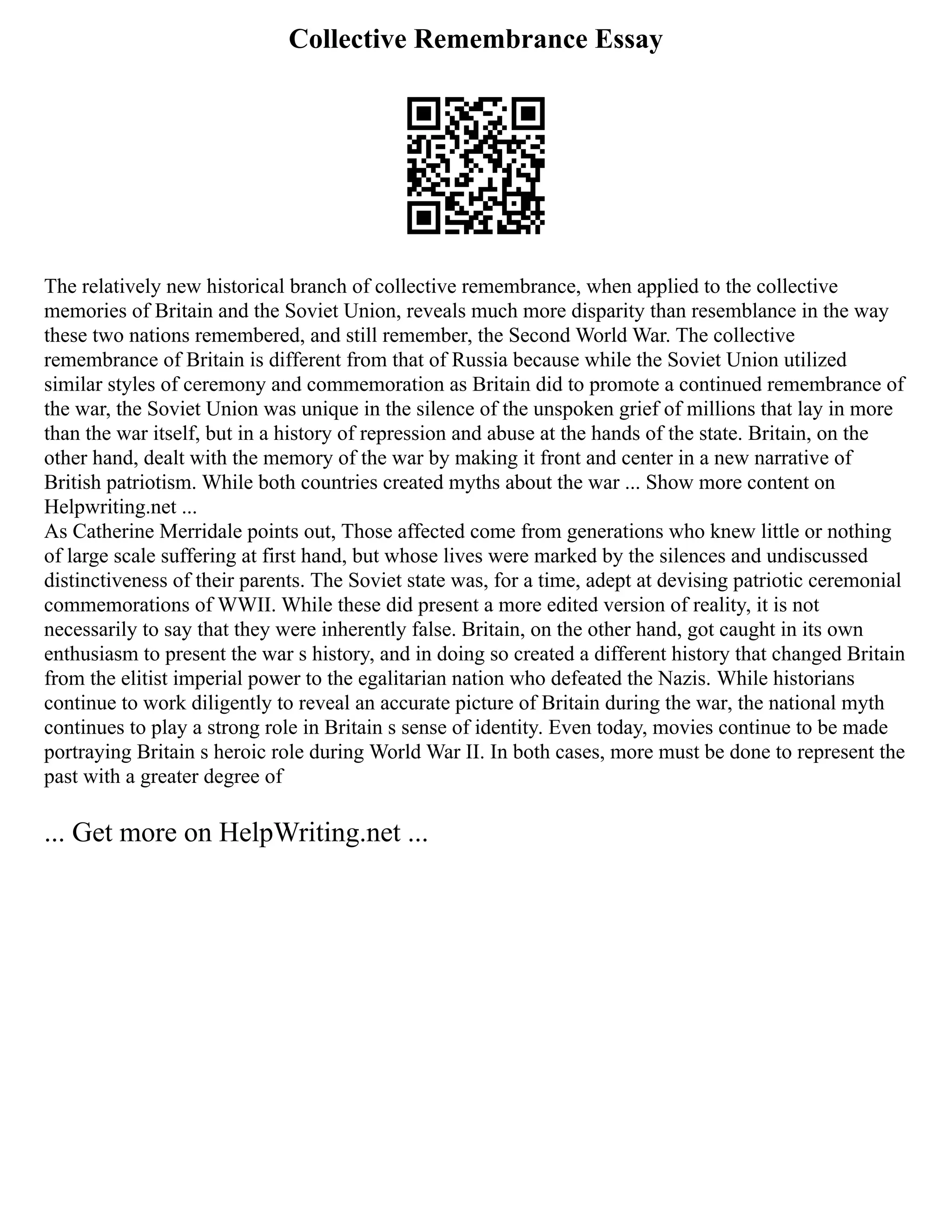Collective Remembrance Essay
The relatively new historical branch of collective remembrance, when applied to the collective
memories of Britain and the Soviet Union, reveals much more disparity than resemblance in the way
these two nations remembered, and still remember, the Second World War. The collective
remembrance of Britain is different from that of Russia because while the Soviet Union utilized
similar styles of ceremony and commemoration as Britain did to promote a continued remembrance of
the war, the Soviet Union was unique in the silence of the unspoken grief of millions that lay in more
than the war itself, but in a history of repression and abuse at the hands of the state. Britain, on the
other hand, dealt with the memory of the war by making it front and center in a new narrative of
British patriotism. While both countries created myths about the war ... Show more content on
Helpwriting.net ...
As Catherine Merridale points out, Those affected come from generations who knew little or nothing
of large scale suffering at first hand, but whose lives were marked by the silences and undiscussed
distinctiveness of their parents. The Soviet state was, for a time, adept at devising patriotic ceremonial
commemorations of WWII. While these did present a more edited version of reality, it is not
necessarily to say that they were inherently false. Britain, on the other hand, got caught in its own
enthusiasm to present the war s history, and in doing so created a different history that changed Britain
from the elitist imperial power to the egalitarian nation who defeated the Nazis. While historians
continue to work diligently to reveal an accurate picture of Britain during the war, the national myth
continues to play a strong role in Britain s sense of identity. Even today, movies continue to be made
portraying Britain s heroic role during World War II. In both cases, more must be done to represent the
past with a greater degree of
... Get more on HelpWriting.net ...
 