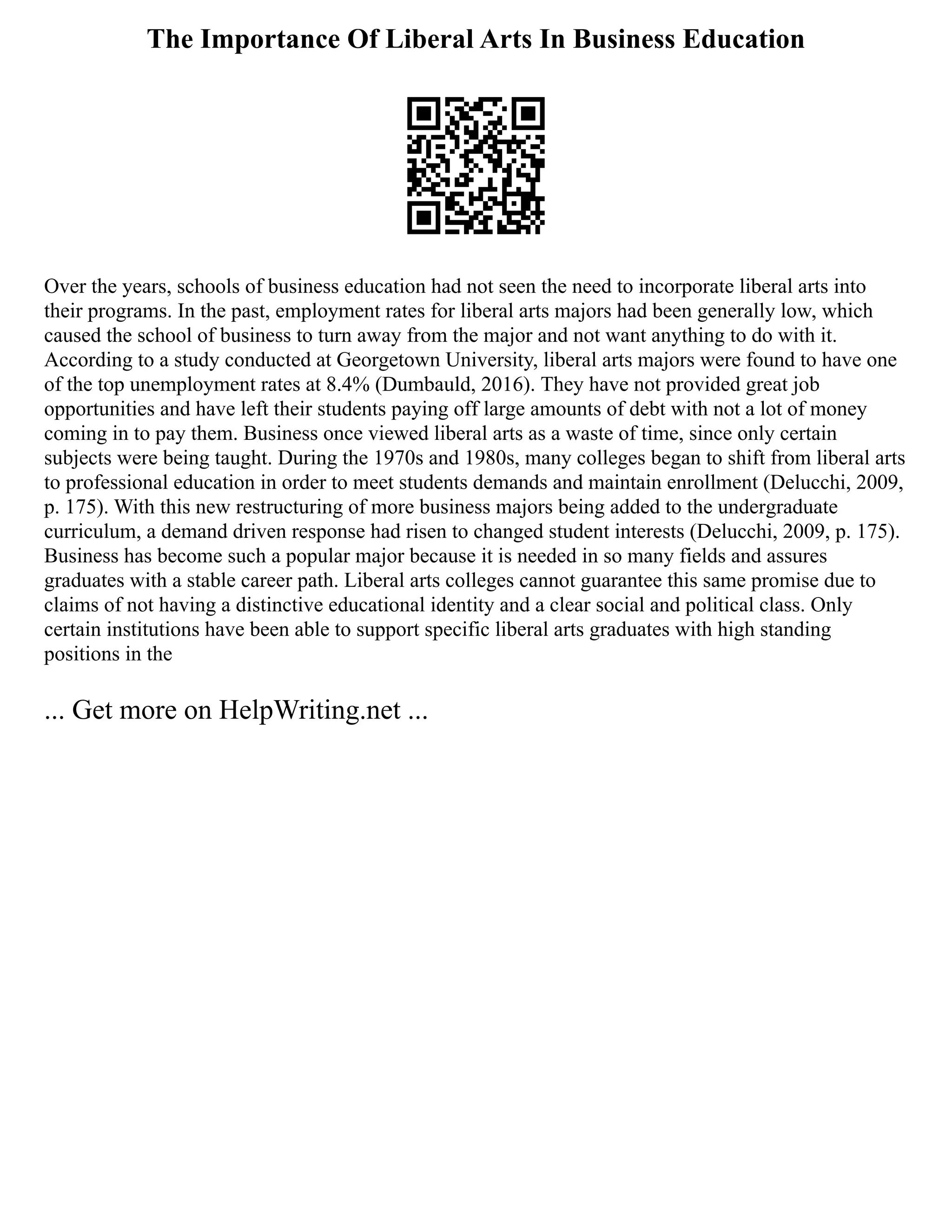 The Importance Of Liberal Arts In Business Education
Over the years, schools of business education had not seen the need to incorporate liberal arts into
their programs. In the past, employment rates for liberal arts majors had been generally low, which
caused the school of business to turn away from the major and not want anything to do with it.
According to a study conducted at Georgetown University, liberal arts majors were found to have one
of the top unemployment rates at 8.4% (Dumbauld, 2016). They have not provided great job
opportunities and have left their students paying off large amounts of debt with not a lot of money
coming in to pay them. Business once viewed liberal arts as a waste of time, since only certain
subjects were being taught. During the 1970s and 1980s, many colleges began to shift from liberal arts
to professional education in order to meet students demands and maintain enrollment (Delucchi, 2009,
p. 175). With this new restructuring of more business majors being added to the undergraduate
curriculum, a demand driven response had risen to changed student interests (Delucchi, 2009, p. 175).
Business has become such a popular major because it is needed in so many fields and assures
graduates with a stable career path. Liberal arts colleges cannot guarantee this same promise due to
claims of not having a distinctive educational identity and a clear social and political class. Only
certain institutions have been able to support specific liberal arts graduates with high standing
positions in the
... Get more on HelpWriting.net ...
 