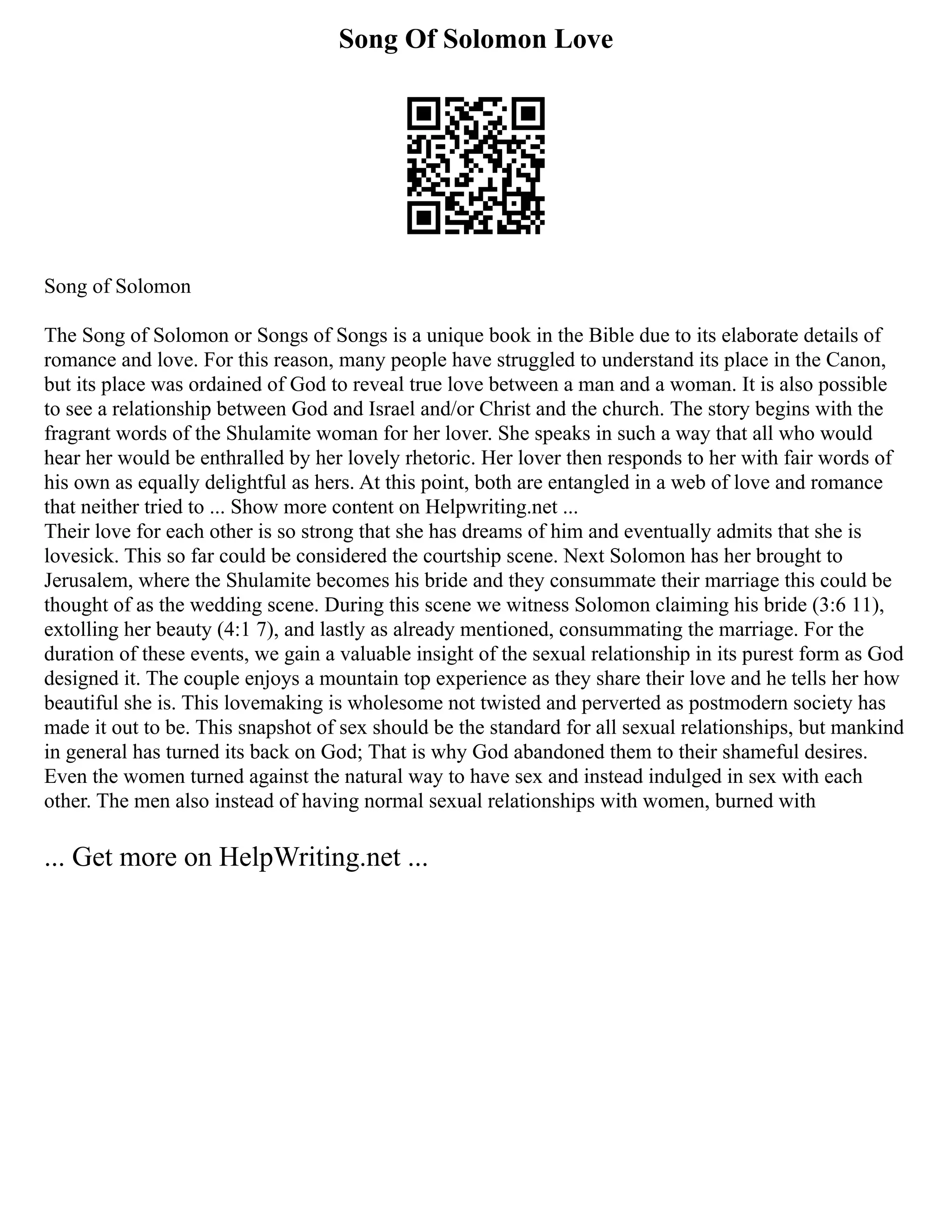 Song Of Solomon Love
Song of Solomon
The Song of Solomon or Songs of Songs is a unique book in the Bible due to its elaborate details of
romance and love. For this reason, many people have struggled to understand its place in the Canon,
but its place was ordained of God to reveal true love between a man and a woman. It is also possible
to see a relationship between God and Israel and/or Christ and the church. The story begins with the
fragrant words of the Shulamite woman for her lover. She speaks in such a way that all who would
hear her would be enthralled by her lovely rhetoric. Her lover then responds to her with fair words of
his own as equally delightful as hers. At this point, both are entangled in a web of love and romance
that neither tried to ... Show more content on Helpwriting.net ...
Their love for each other is so strong that she has dreams of him and eventually admits that she is
lovesick. This so far could be considered the courtship scene. Next Solomon has her brought to
Jerusalem, where the Shulamite becomes his bride and they consummate their marriage this could be
thought of as the wedding scene. During this scene we witness Solomon claiming his bride (3:6 11),
extolling her beauty (4:1 7), and lastly as already mentioned, consummating the marriage. For the
duration of these events, we gain a valuable insight of the sexual relationship in its purest form as God
designed it. The couple enjoys a mountain top experience as they share their love and he tells her how
beautiful she is. This lovemaking is wholesome not twisted and perverted as postmodern society has
made it out to be. This snapshot of sex should be the standard for all sexual relationships, but mankind
in general has turned its back on God; That is why God abandoned them to their shameful desires.
Even the women turned against the natural way to have sex and instead indulged in sex with each
other. The men also instead of having normal sexual relationships with women, burned with
... Get more on HelpWriting.net ...
 