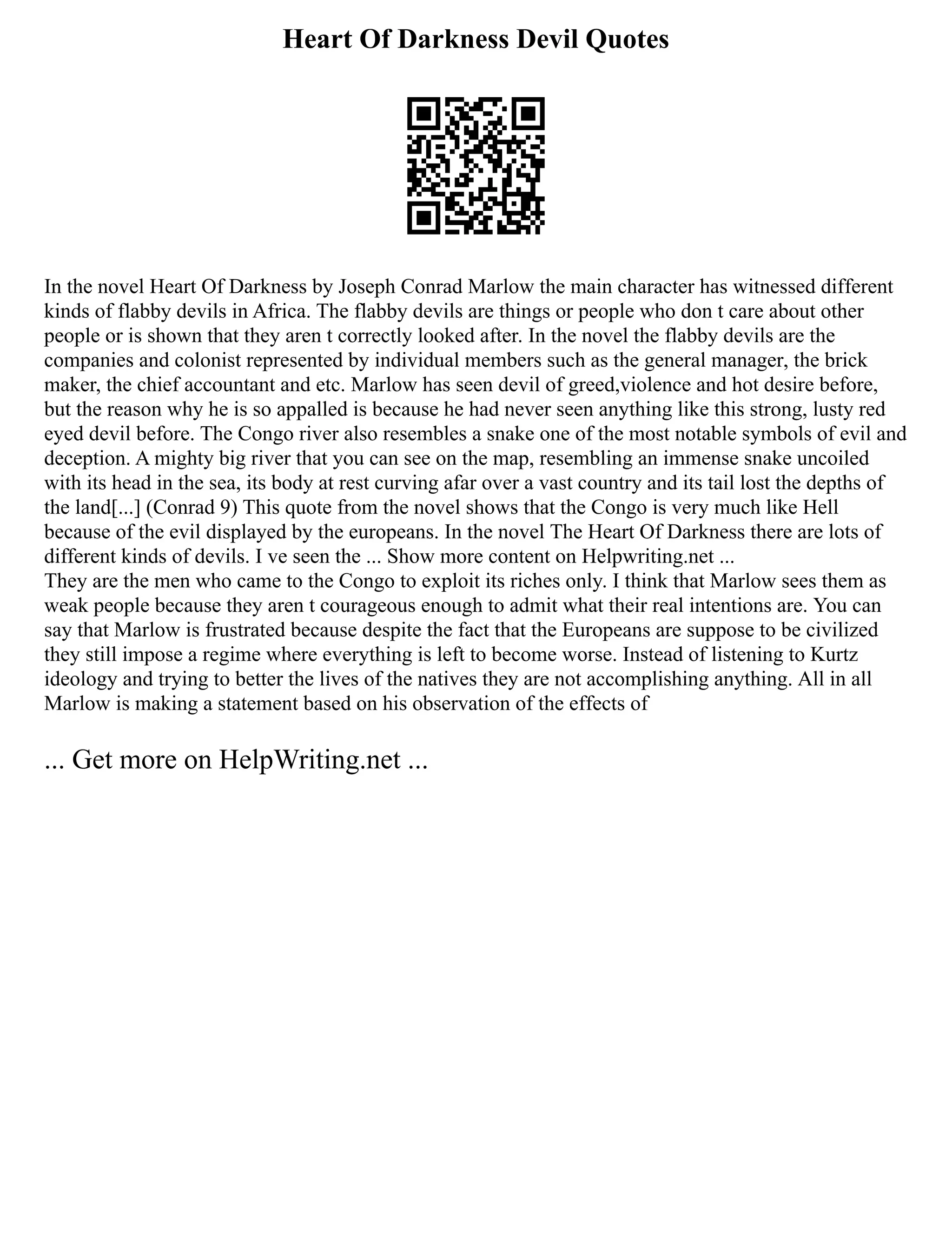 Heart Of Darkness Devil Quotes
In the novel Heart Of Darkness by Joseph Conrad Marlow the main character has witnessed different
kinds of flabby devils in Africa. The flabby devils are things or people who don t care about other
people or is shown that they aren t correctly looked after. In the novel the flabby devils are the
companies and colonist represented by individual members such as the general manager, the brick
maker, the chief accountant and etc. Marlow has seen devil of greed,violence and hot desire before,
but the reason why he is so appalled is because he had never seen anything like this strong, lusty red
eyed devil before. The Congo river also resembles a snake one of the most notable symbols of evil and
deception. A mighty big river that you can see on the map, resembling an immense snake uncoiled
with its head in the sea, its body at rest curving afar over a vast country and its tail lost the depths of
the land[...] (Conrad 9) This quote from the novel shows that the Congo is very much like Hell
because of the evil displayed by the europeans. In the novel The Heart Of Darkness there are lots of
different kinds of devils. I ve seen the ... Show more content on Helpwriting.net ...
They are the men who came to the Congo to exploit its riches only. I think that Marlow sees them as
weak people because they aren t courageous enough to admit what their real intentions are. You can
say that Marlow is frustrated because despite the fact that the Europeans are suppose to be civilized
they still impose a regime where everything is left to become worse. Instead of listening to Kurtz
ideology and trying to better the lives of the natives they are not accomplishing anything. All in all
Marlow is making a statement based on his observation of the effects of
... Get more on HelpWriting.net ...
 