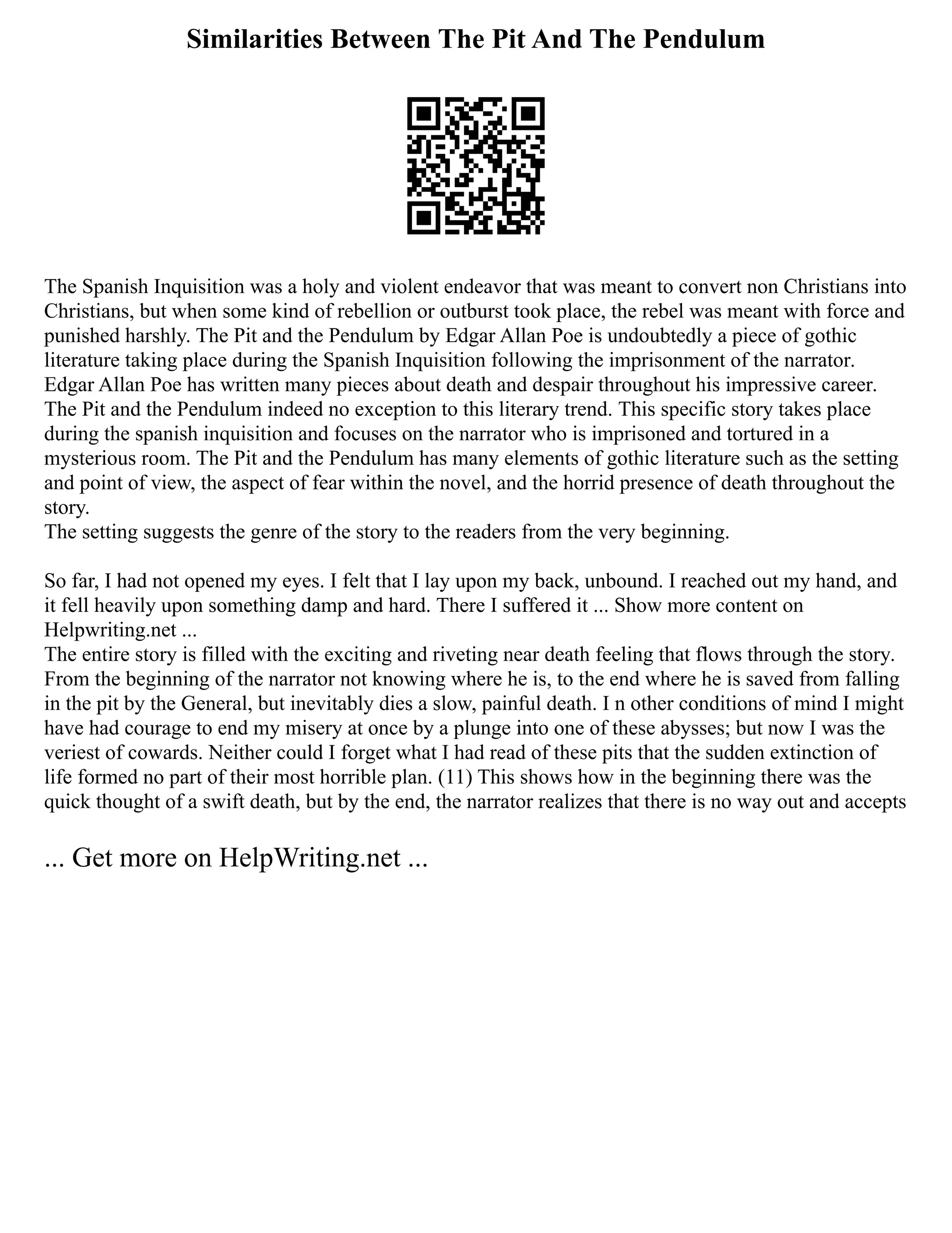 Similarities Between The Pit And The Pendulum
The Spanish Inquisition was a holy and violent endeavor that was meant to convert non Christians into
Christians, but when some kind of rebellion or outburst took place, the rebel was meant with force and
punished harshly. The Pit and the Pendulum by Edgar Allan Poe is undoubtedly a piece of gothic
literature taking place during the Spanish Inquisition following the imprisonment of the narrator.
Edgar Allan Poe has written many pieces about death and despair throughout his impressive career.
The Pit and the Pendulum indeed no exception to this literary trend. This specific story takes place
during the spanish inquisition and focuses on the narrator who is imprisoned and tortured in a
mysterious room. The Pit and the Pendulum has many elements of gothic literature such as the setting
and point of view, the aspect of fear within the novel, and the horrid presence of death throughout the
story.
The setting suggests the genre of the story to the readers from the very beginning.
So far, I had not opened my eyes. I felt that I lay upon my back, unbound. I reached out my hand, and
it fell heavily upon something damp and hard. There I suffered it ... Show more content on
Helpwriting.net ...
The entire story is filled with the exciting and riveting near death feeling that flows through the story.
From the beginning of the narrator not knowing where he is, to the end where he is saved from falling
in the pit by the General, but inevitably dies a slow, painful death. I n other conditions of mind I might
have had courage to end my misery at once by a plunge into one of these abysses; but now I was the
veriest of cowards. Neither could I forget what I had read of these pits that the sudden extinction of
life formed no part of their most horrible plan. (11) This shows how in the beginning there was the
quick thought of a swift death, but by the end, the narrator realizes that there is no way out and accepts
... Get more on HelpWriting.net ...
 