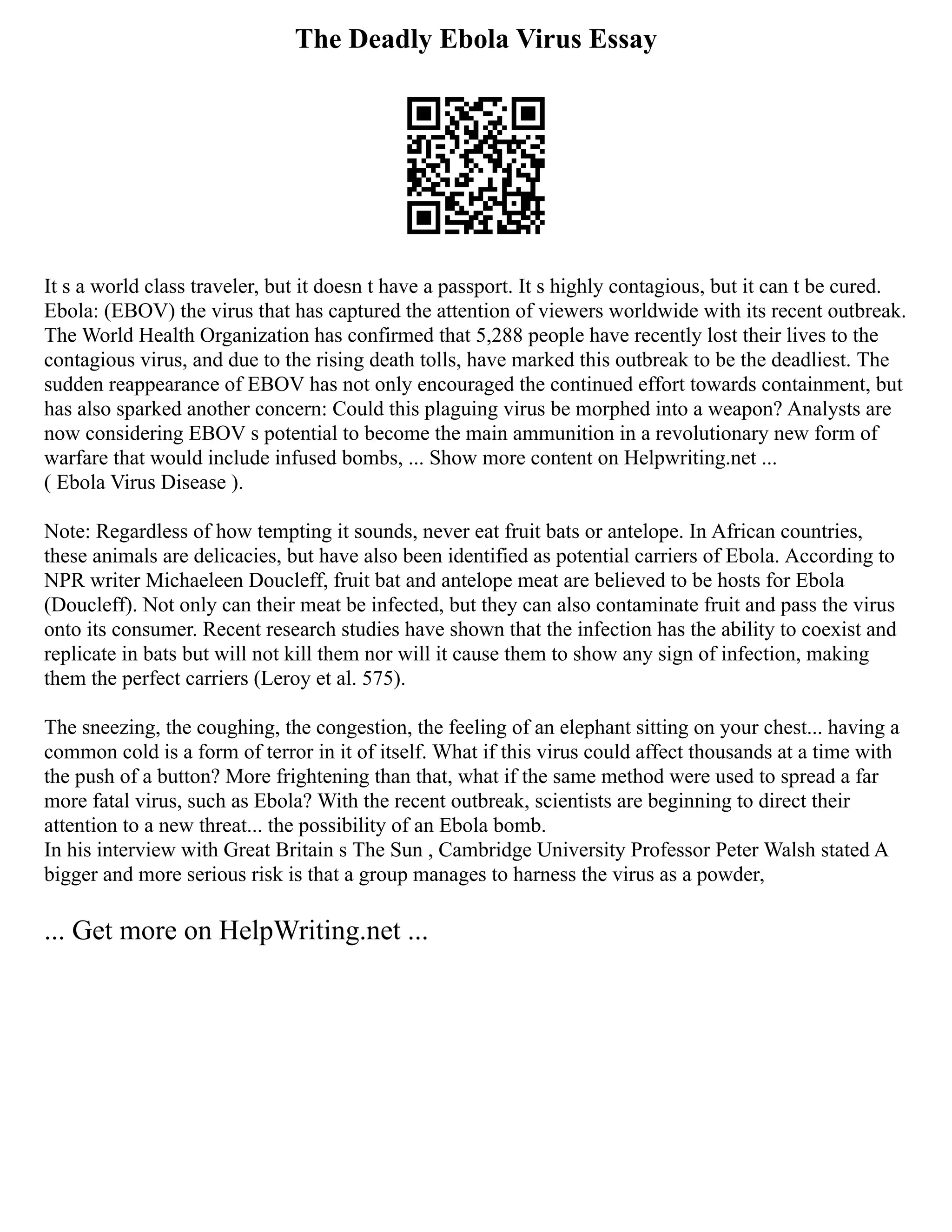 The Deadly Ebola Virus Essay
It s a world class traveler, but it doesn t have a passport. It s highly contagious, but it can t be cured.
Ebola: (EBOV) the virus that has captured the attention of viewers worldwide with its recent outbreak.
The World Health Organization has confirmed that 5,288 people have recently lost their lives to the
contagious virus, and due to the rising death tolls, have marked this outbreak to be the deadliest. The
sudden reappearance of EBOV has not only encouraged the continued effort towards containment, but
has also sparked another concern: Could this plaguing virus be morphed into a weapon? Analysts are
now considering EBOV s potential to become the main ammunition in a revolutionary new form of
warfare that would include infused bombs, ... Show more content on Helpwriting.net ...
( Ebola Virus Disease ).
Note: Regardless of how tempting it sounds, never eat fruit bats or antelope. In African countries,
these animals are delicacies, but have also been identified as potential carriers of Ebola. According to
NPR writer Michaeleen Doucleff, fruit bat and antelope meat are believed to be hosts for Ebola
(Doucleff). Not only can their meat be infected, but they can also contaminate fruit and pass the virus
onto its consumer. Recent research studies have shown that the infection has the ability to coexist and
replicate in bats but will not kill them nor will it cause them to show any sign of infection, making
them the perfect carriers (Leroy et al. 575).
The sneezing, the coughing, the congestion, the feeling of an elephant sitting on your chest... having a
common cold is a form of terror in it of itself. What if this virus could affect thousands at a time with
the push of a button? More frightening than that, what if the same method were used to spread a far
more fatal virus, such as Ebola? With the recent outbreak, scientists are beginning to direct their
attention to a new threat... the possibility of an Ebola bomb.
In his interview with Great Britain s The Sun , Cambridge University Professor Peter Walsh stated A
bigger and more serious risk is that a group manages to harness the virus as a powder,
... Get more on HelpWriting.net ...
 