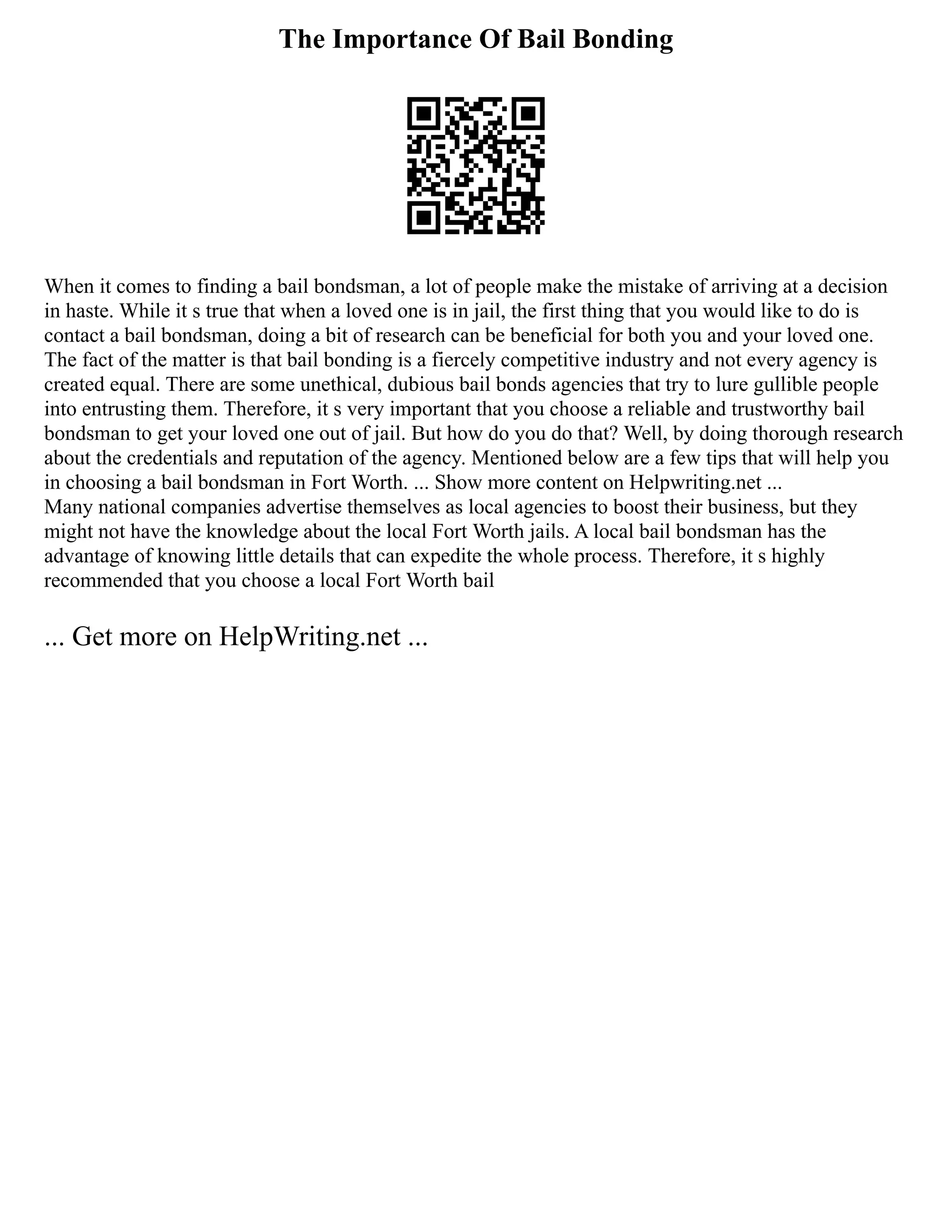 The Importance Of Bail Bonding
When it comes to finding a bail bondsman, a lot of people make the mistake of arriving at a decision
in haste. While it s true that when a loved one is in jail, the first thing that you would like to do is
contact a bail bondsman, doing a bit of research can be beneficial for both you and your loved one.
The fact of the matter is that bail bonding is a fiercely competitive industry and not every agency is
created equal. There are some unethical, dubious bail bonds agencies that try to lure gullible people
into entrusting them. Therefore, it s very important that you choose a reliable and trustworthy bail
bondsman to get your loved one out of jail. But how do you do that? Well, by doing thorough research
about the credentials and reputation of the agency. Mentioned below are a few tips that will help you
in choosing a bail bondsman in Fort Worth. ... Show more content on Helpwriting.net ...
Many national companies advertise themselves as local agencies to boost their business, but they
might not have the knowledge about the local Fort Worth jails. A local bail bondsman has the
advantage of knowing little details that can expedite the whole process. Therefore, it s highly
recommended that you choose a local Fort Worth bail
... Get more on HelpWriting.net ...
 