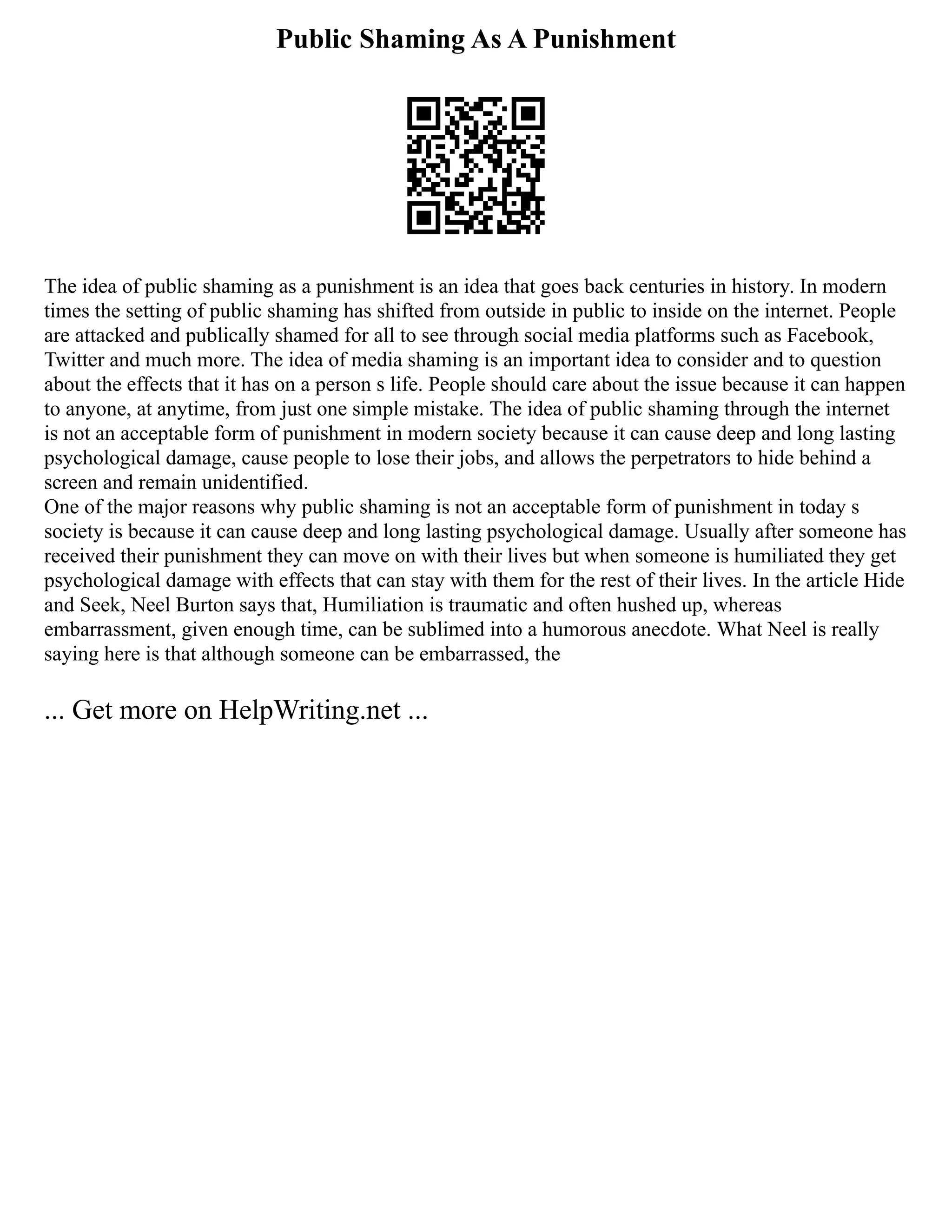 Public Shaming As A Punishment
The idea of public shaming as a punishment is an idea that goes back centuries in history. In modern
times the setting of public shaming has shifted from outside in public to inside on the internet. People
are attacked and publically shamed for all to see through social media platforms such as Facebook,
Twitter and much more. The idea of media shaming is an important idea to consider and to question
about the effects that it has on a person s life. People should care about the issue because it can happen
to anyone, at anytime, from just one simple mistake. The idea of public shaming through the internet
is not an acceptable form of punishment in modern society because it can cause deep and long lasting
psychological damage, cause people to lose their jobs, and allows the perpetrators to hide behind a
screen and remain unidentified.
One of the major reasons why public shaming is not an acceptable form of punishment in today s
society is because it can cause deep and long lasting psychological damage. Usually after someone has
received their punishment they can move on with their lives but when someone is humiliated they get
psychological damage with effects that can stay with them for the rest of their lives. In the article Hide
and Seek, Neel Burton says that, Humiliation is traumatic and often hushed up, whereas
embarrassment, given enough time, can be sublimed into a humorous anecdote. What Neel is really
saying here is that although someone can be embarrassed, the
... Get more on HelpWriting.net ...
 