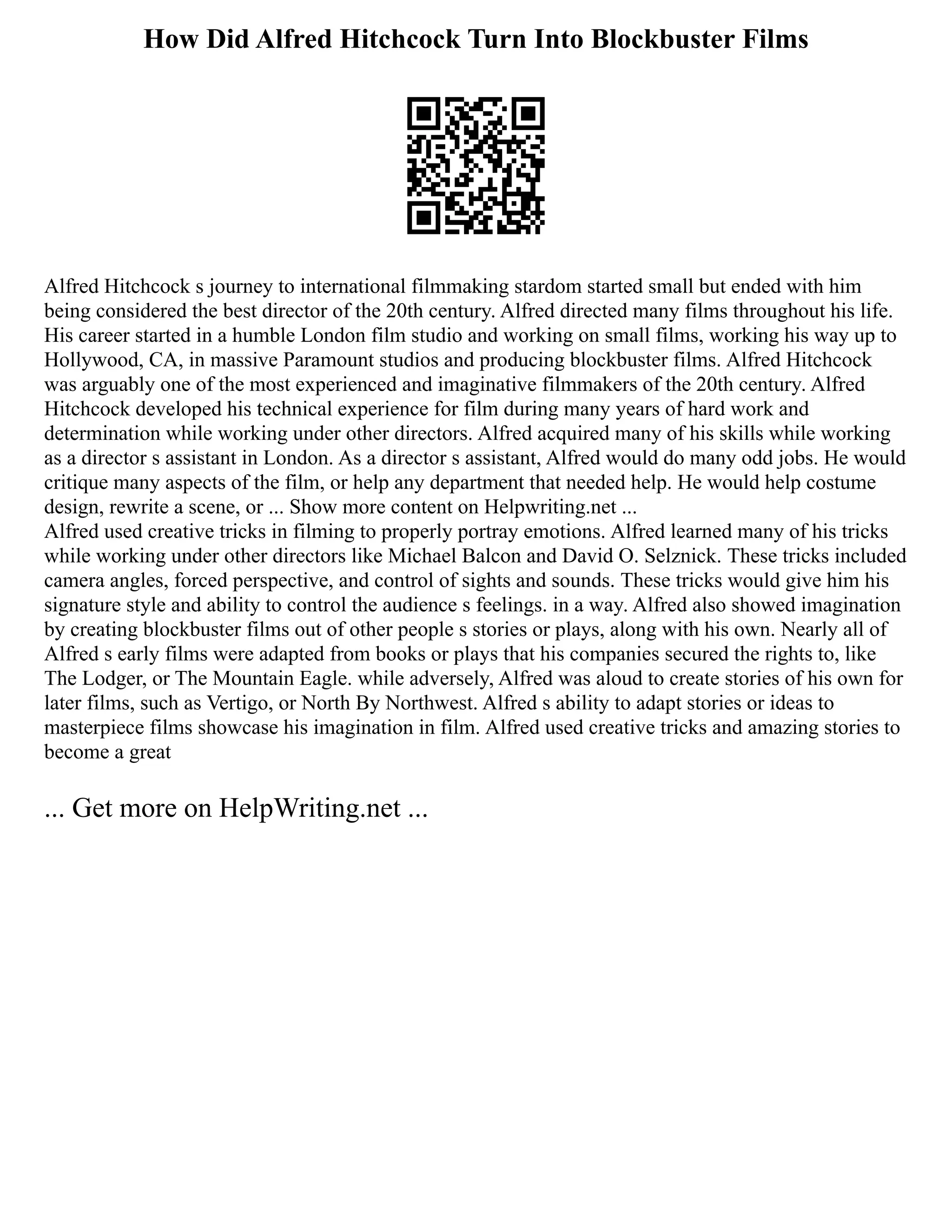 How Did Alfred Hitchcock Turn Into Blockbuster Films
Alfred Hitchcock s journey to international filmmaking stardom started small but ended with him
being considered the best director of the 20th century. Alfred directed many films throughout his life.
His career started in a humble London film studio and working on small films, working his way up to
Hollywood, CA, in massive Paramount studios and producing blockbuster films. Alfred Hitchcock
was arguably one of the most experienced and imaginative filmmakers of the 20th century. Alfred
Hitchcock developed his technical experience for film during many years of hard work and
determination while working under other directors. Alfred acquired many of his skills while working
as a director s assistant in London. As a director s assistant, Alfred would do many odd jobs. He would
critique many aspects of the film, or help any department that needed help. He would help costume
design, rewrite a scene, or ... Show more content on Helpwriting.net ...
Alfred used creative tricks in filming to properly portray emotions. Alfred learned many of his tricks
while working under other directors like Michael Balcon and David O. Selznick. These tricks included
camera angles, forced perspective, and control of sights and sounds. These tricks would give him his
signature style and ability to control the audience s feelings. in a way. Alfred also showed imagination
by creating blockbuster films out of other people s stories or plays, along with his own. Nearly all of
Alfred s early films were adapted from books or plays that his companies secured the rights to, like
The Lodger, or The Mountain Eagle. while adversely, Alfred was aloud to create stories of his own for
later films, such as Vertigo, or North By Northwest. Alfred s ability to adapt stories or ideas to
masterpiece films showcase his imagination in film. Alfred used creative tricks and amazing stories to
become a great
... Get more on HelpWriting.net ...
 