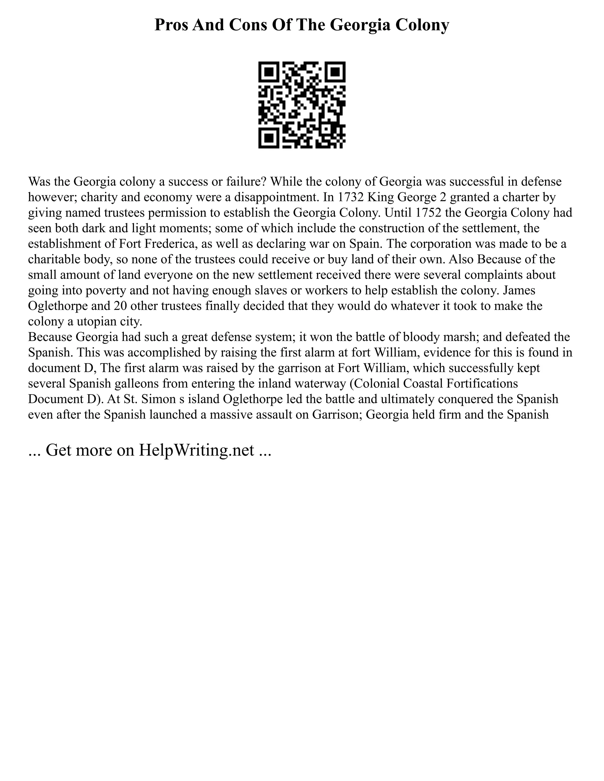 Pros And Cons Of The Georgia Colony
Was the Georgia colony a success or failure? While the colony of Georgia was successful in defense
however; charity and economy were a disappointment. In 1732 King George 2 granted a charter by
giving named trustees permission to establish the Georgia Colony. Until 1752 the Georgia Colony had
seen both dark and light moments; some of which include the construction of the settlement, the
establishment of Fort Frederica, as well as declaring war on Spain. The corporation was made to be a
charitable body, so none of the trustees could receive or buy land of their own. Also Because of the
small amount of land everyone on the new settlement received there were several complaints about
going into poverty and not having enough slaves or workers to help establish the colony. James
Oglethorpe and 20 other trustees finally decided that they would do whatever it took to make the
colony a utopian city.
Because Georgia had such a great defense system; it won the battle of bloody marsh; and defeated the
Spanish. This was accomplished by raising the first alarm at fort William, evidence for this is found in
document D, The first alarm was raised by the garrison at Fort William, which successfully kept
several Spanish galleons from entering the inland waterway (Colonial Coastal Fortifications
Document D). At St. Simon s island Oglethorpe led the battle and ultimately conquered the Spanish
even after the Spanish launched a massive assault on Garrison; Georgia held firm and the Spanish
... Get more on HelpWriting.net ...
 