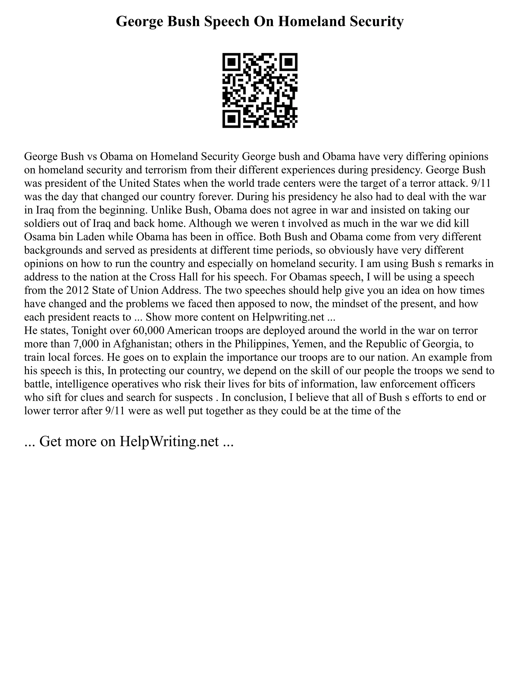 George Bush Speech On Homeland Security
George Bush vs Obama on Homeland Security George bush and Obama have very differing opinions
on homeland security and terrorism from their different experiences during presidency. George Bush
was president of the United States when the world trade centers were the target of a terror attack. 9/11
was the day that changed our country forever. During his presidency he also had to deal with the war
in Iraq from the beginning. Unlike Bush, Obama does not agree in war and insisted on taking our
soldiers out of Iraq and back home. Although we weren t involved as much in the war we did kill
Osama bin Laden while Obama has been in office. Both Bush and Obama come from very different
backgrounds and served as presidents at different time periods, so obviously have very different
opinions on how to run the country and especially on homeland security. I am using Bush s remarks in
address to the nation at the Cross Hall for his speech. For Obamas speech, I will be using a speech
from the 2012 State of Union Address. The two speeches should help give you an idea on how times
have changed and the problems we faced then apposed to now, the mindset of the present, and how
each president reacts to ... Show more content on Helpwriting.net ...
He states, Tonight over 60,000 American troops are deployed around the world in the war on terror
more than 7,000 in Afghanistan; others in the Philippines, Yemen, and the Republic of Georgia, to
train local forces. He goes on to explain the importance our troops are to our nation. An example from
his speech is this, In protecting our country, we depend on the skill of our people the troops we send to
battle, intelligence operatives who risk their lives for bits of information, law enforcement officers
who sift for clues and search for suspects . In conclusion, I believe that all of Bush s efforts to end or
lower terror after 9/11 were as well put together as they could be at the time of the
... Get more on HelpWriting.net ...
 