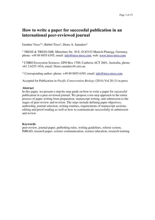 Page 1 of 15
How to write a paper for successful publication in an
international peer-reviewed journal
Gunther Tress1*, Bärbel Tress1, Denis A. Saunders2
1 TRESS & TRESS GbR, Münchner Str. 30 E, D-82152 Munich-Planegg, Germany,
phone: +49 89 8955 6395, email: info@tress-tress.com, web: www.tress-tress.com
2 CSIRO Ecosystem Sciences, GPO Box 1700, Canberra ACT 2601, Australia, phone:
+61 2 6255 1016, email: Denis.saunders@csiro.au
* Corresponding author: phone: +49 89 8955 6395, email: info@tress-tress.com
Accepted for Publication in Pacific Conservation Biology (2014) Vol 20 (3) in press
Abstract
In this paper, we present a step-by-step guide on how to write a paper for successful
publication in a peer-reviewed journal. We propose a ten-step approach to the entire
process of paper writing from preparation, manuscript writing, and submission to the
stages of peer-review and revision. The steps include defining paper objectives,
authorship, journal selection, writing routines, requirements of manuscript sections,
editing and proof-reading as well as how to communicate successfully in submission
and review.
Keywords
peer-review, journal paper, publishing rules, writing guidelines, referee system,
IMRAD, research paper, science communication, science education, research training
 