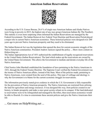 American Indian Reservations
According to the U.S. Census Bureau, 26.6 % of single race American Indians and Alaska Natives
were living in poverty in 2015, the highest rate of any race group (American Indians By The Number).
This statistic is even more surprising when informed the Indian Reservations are managed by the
Federal Government. The Indian Removal Act, Federal Trust Doctrine and Reservation Period played
a major role in current Native American economics. These historical policies were designed over 200
years ago to prevent Native American prosperity and they need to be eliminated.
The Indian Removal Act was the legislation that opened the door for current economic struggle of the
Native American communities. President Andrew Jackson signed the policy ... Show more content on
Helpwriting.net ...
The Indian Appropriations Act of 1851 authorized the establishment of legally recognized reservations
in the United States (Indian Reservations). The land which makes up the reservations are owned by
the United States Government. This allows the Government to mediate and dictate everyday life of the
Native Americans.
Chief Justice John Marshall established the foundation of laws pertaining to the Native Americans in
1831, through the Federal Trustee Doctrine. The Supreme Court verified the Federal Government was
the trustee of Native American affairs, instead of the State. Most of the policies made, pertaining to
Native Americans, were created from the seed of this policy. This type of verbiage and ideology is
why the Government is to blame for the current economic struggle on reservations.
The information previously stated gives credence in which the U.S. Government is fully responsible
for the prevention of Native American prosperity. The Native Americans are restricted from utilizing
the land for agriculture and energy resources. It was designed this way, from policies created in our
history, to hinder prosperity and make a once great society reliant on its conquer. If the land dedicated
to reservations were to be relinquished and managed by the tribes, then reservation economics would
be able to flourish. It s time to exterminate these ancient policies and give the Native Americans their
life
... Get more on HelpWriting.net ...
 