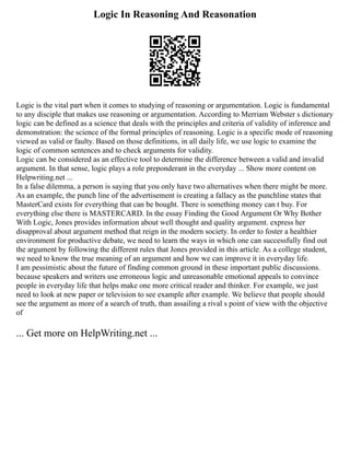 Logic In Reasoning And Reasonation
Logic is the vital part when it comes to studying of reasoning or argumentation. Logic is fundamental
to any disciple that makes use reasoning or argumentation. According to Merriam Webster s dictionary
logic can be defined as a science that deals with the principles and criteria of validity of inference and
demonstration: the science of the formal principles of reasoning. Logic is a specific mode of reasoning
viewed as valid or faulty. Based on those definitions, in all daily life, we use logic to examine the
logic of common sentences and to check arguments for validity.
Logic can be considered as an effective tool to determine the difference between a valid and invalid
argument. In that sense, logic plays a role preponderant in the everyday ... Show more content on
Helpwriting.net ...
In a false dilemma, a person is saying that you only have two alternatives when there might be more.
As an example, the punch line of the advertisement is creating a fallacy as the punchline states that
MasterCard exists for everything that can be bought. There is something money can t buy. For
everything else there is MASTERCARD. In the essay Finding the Good Argument Or Why Bother
With Logic, Jones provides information about well thought and quality argument. express her
disapproval about argument method that reign in the modern society. In order to foster a healthier
environment for productive debate, we need to learn the ways in which one can successfully find out
the argument by following the different rules that Jones provided in this article. As a college student,
we need to know the true meaning of an argument and how we can improve it in everyday life.
I am pessimistic about the future of finding common ground in these important public discussions.
because speakers and writers use erroneous logic and unreasonable emotional appeals to convince
people in everyday life that helps make one more critical reader and thinker. For example, we just
need to look at new paper or television to see example after example. We believe that people should
see the argument as more of a search of truth, than assailing a rival s point of view with the objective
of
... Get more on HelpWriting.net ...
 