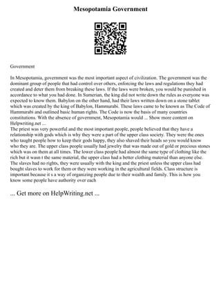 Mesopotamia Government
Government
In Mesopotamia, government was the most important aspect of civilization. The government was the
dominant group of people that had control over others, enforcing the laws and regulations they had
created and deter them from breaking these laws. If the laws were broken, you would be punished in
accordance to what you had done. In Sumerian, the king did not write down the rules as everyone was
expected to know them. Babylon on the other hand, had their laws written down on a stone tablet
which was created by the king of Babylon, Hammurabi. These laws came to be known as The Code of
Hammurabi and outlined basic human rights. The Code is now the basis of many countries
constitutions. With the absence of government, Mesopotamia would ... Show more content on
Helpwriting.net ...
The priest was very powerful and the most important people, people believed that they have a
relationship with gods which is why they were a part of the upper class society. They were the ones
who taught people how to keep their gods happy, they also shaved their heads so you would know
who they are. The upper class people usually had jewelry that was made out of gold or precious stones
which was on them at all times. The lower class people had almost the same type of clothing like the
rich but it wasn t the same material, the upper class had a better clothing material than anyone else.
The slaves had no rights, they were usually with the king and the priest unless the upper class had
bought slaves to work for them or they were working in the agricultural fields. Class structure is
important because it s a way of organizing people due to their wealth and family. This is how you
know some people have authority over each
... Get more on HelpWriting.net ...
 