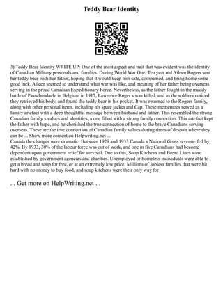 Teddy Bear Identity
3) Teddy Bear Identity WRITE UP: One of the most aspect and trait that was evident was the identity
of Canadian Military personals and families. During World War One, Ten year old Aileen Rogers sent
her teddy bear with her father, hoping that it would keep him safe, companied, and bring home some
good luck. Aileen seemed to understand what war was like, and meaning of her father being overseas
serving in the proud Canadian Expeditionary Force. Nevertheless, as the father fought in the muddy
battle of Passchendaele in Belgium in 1917, Lawrence Roger s was killed, and as the soldiers noticed
they retrieved his body, and found the teddy bear in his pocket. It was returned to the Rogers family,
along with other personal items, including his spare jacket and Cap. These mementoes served as a
family artefact with a deep thoughtful message between husband and father. This resembled the strong
Canadian family s values and identities, a one filled with a strong family connection. This artefact kept
the father with hope, and he cherished the true connection of home to the brave Canadians serving
overseas. These are the true connection of Canadian family values during times of despair where they
can be ... Show more content on Helpwriting.net ...
Canada the changes were dramatic. Between 1929 and 1933 Canada s National Gross revenue fell by
42%. By 1933, 30% of the labour force was out of work, and one in five Canadians had become
dependent upon government relief for survival. Due to this, Soup Kitchens and Bread Lines were
established by government agencies and charities. Unemployed or homeless individuals were able to
get a bread and soup for free, or at an extremely low price. Millions of Jobless families that were hit
hard with no money to buy food, and soup kitchens were their only way for
... Get more on HelpWriting.net ...
 