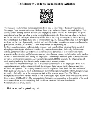 The Manager Conducts Team Building Activities
The manager conducts team building activities from time to time. One of these activities includes
Stereotype Party, meant to reduce or eliminate Stereotypes and related issues such as Labeling. This
activity can be done by a small, medium or a large group. In this activity, the participants are given
name tags where they are asked to write personality types and after doing that are asked to put them
on the back of their colleagues where they will be able to see every ones tag except theirs. Nobody
knows the tag on their back, but is able to see the others tag. The manager then asked each participant
to figure out the type of personality on their back and this he does by asking the questions about other
participants, such as Am I a man? ... Show more content on Helpwriting.net ...
In this regard, the manager had instituted a companywide team building initiative that is aimed at
changing the employees mind set about diversity; address intersections of diversity, influence on
culture, gender as well as age differences and attitudes and performance as well as overall team
dynamics, reduce tension and help employees work together and enhance collaboration, understanding
as well as innovation and trust among the employees. The manager had clear goals expected outcome
as well as implementation process. According to King et al., (2010), naturally, the effectiveness of
such training is closely linked to the goals, outcomes and implementation.
There instances where the manager fails to effectively communicate to the employees. Blunt is an
Australian manager and as afore mentioned, the company has over one hundred employees from
different backgrounds. The company has more than 20 employees from South East Asia and out of
them eight are Chinese. As much as the manager expects these employees top perform, the employees
themselves feel subjected to the manager and look at him as some sort of God. The Chinese
background is collective where a person is seen as having no rights except those which society allows
them to enjoy (Biddle, 2012). The manager is ineffective in communicating to this section of the work
force as they have trouble reconciling their traditional roles and their new found duties.
Communication is a very critical
... Get more on HelpWriting.net ...
 