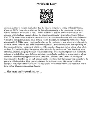 Pyromania Essay
disorder and how it presents itself, other than the obvious compulsive setting of fires (Williams,
Clements, 2007). Nurses be an advocate for these clients not only in the community, but also in
various healthcare professions as well. The fact that there is no FDA approved medication for a
disorder which has been recognized since the late nineteenth century is appalling (Grant, Odlaug,
Kim, 2007). Nurses must advocate for the research to be done on medications which may help those
who suffer from pyromania and other impulse control disorders, to manage the symptoms of these
disorders (Huff, 2014). Nurses ought to also advocate for continuing research into the etiology of the
disorder, so that there can be a better understanding about ... Show more content on Helpwriting.net ...
It is important that they understand what types of feelings they have right before setting a fire, while
setting a fire, and the feelings of release or relief when the fire has been set. Once these have been
identified, alternative coping skills can be evaluated using a broad treatment plan which can then be
adjusted at an individual basis. Calming techniques must also be taught for when the need to release
stress and tension through pyromania arises (Williams, Clements, 2007). While the etiology of
impulse control disorders are not well know, it can be speculated that there underlying causes have the
potential of being similar. Thus, have members of the health care team, like nurses, be able to
recognize early signs of these disorders, can help clients receive the help that they need at an earlier
time, before it becomes destructive (Sparber,
... Get more on HelpWriting.net ...
 