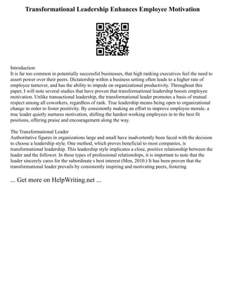 Transformational Leadership Enhances Employee Motivation
Introduction
It is far too common in potentially successful businesses, that high ranking executives feel the need to
assert power over their peers. Dictatorship within a business setting often leads to a higher rate of
employee turnover, and has the ability to impede on organizational productivity. Throughout this
paper, I will note several studies that have proven that transformational leadership boosts employee
motivation. Unlike transactional leadership, the transformational leader promotes a basis of mutual
respect among all coworkers, regardless of rank. True leadership means being open to organizational
change in order to foster positivity. By consistently making an effort to improve employee morale, a
true leader quietly nurtures motivation, shifting the hardest working employees in to the best fit
positions, offering praise and encouragement along the way.
The Transformational Leader
Authoritative figures in organizations large and small have inadvertently been faced with the decision
to choose a leadership style. One method, which proves beneficial to most companies, is
transformational leadership. This leadership style implicates a close, positive relationship between the
leader and the follower. In these types of professional relationships, it is important to note that the
leader sincerely cares for the subordinate s best interest (Men, 2010.) It has been proven that the
transformational leader prevails by consistently inspiring and motivating peers, fostering
... Get more on HelpWriting.net ...
 