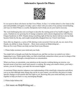 Informative Speech On Pilates
It s no secret to those who know me that I love Pilates. In fact, I ve written about it a few times in the
past (and probably will again). In today s post, I share with you some of my journey toward healing,
and ways in which Pilates is a useful, therapeutic tool to help you on your road to recovery.
The word challenging does not even begin to describe the starting point of my health struggles. For
years, I battled an ever growing list of strange symptoms until a doctor diagnosed me with Chronic
Fatigue Syndrome in 2010. Despite doing everything right all that my doctor told me to do my body
became frailer by the day, and weight inexplicably dropped from my 5 foot 6 inch frame.
Soon after my diagnosis, a series of life altering events occurred; I lost my job, my car, most of my
friends, my ability to sleep, financial ... Show more content on Helpwriting.net ...
Here are five ways Pilates can help you heal from Lyme Disease.
1. Pilates helps reconnect your mind and your body.
You might feel as though your body has betrayed you, and like you have no control over what s
happening to you. Pilates gently helps you find a mind body connection where you are in charge of the
muscles you utilize through a concept known as concentration.
When you focus or concentrate, your attention on the muscles working during an exercise, you
become aware of just how much each muscle is working. By using your mind to direct, your body s
actions, you are in charge; you make the movement happen.
A consistent Pilates practice enhances your understanding of this mind body connection and allows
you to see that although many things may not be in your control, you still have the power to make
specific changes to movements that feel right to you. Knowing that your mind and body can work
together to help you heal is a very encouraging thought.
2. Pilates helps balance the
... Get more on HelpWriting.net ...
 