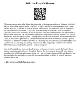 Reflective Essay On Geneseo
Often times people relate what they re learning to the environment around them. Studying in Oxford
allowed for a unique, more relatable experience to history and the literature discussed in the course.
Oxford, being one of the oldest, most prestigious institutions in the world, generated an atmosphere
that my classmates and I couldn t experience in Geneseo, one we may never have the chance to
experience again. From the history, to the architecture, to the students and culture it is unparalleled to
our education here in the US. The historical significance England has, not only with the USA, but the
entire world made the trip invaluable. Learning in the same place as influential philosophers like John
Locke, as well as the significance of Oxford in Thomas Hardy s Jude the Obscure, creates a special
connection to the text I would have nowhere else. Not only was academic aspect enlightening but also
social aspects like traveling and meeting locals as well. This program put academics and life in a
different context, something I m grateful I took advantage of.
Class itself was different from any class I ve taken in Geneseo, from the room to the bond I shared
with my classmates and professors throughout the trip. The environment, along with other factors,
created a more fulfilling academic experience, one I had yet to experience until this trip. Lectures and
discussions became a thing I was excited to listen and participate in. Class, in general, was more
engaging despite the
... Get more on HelpWriting.net ...
 