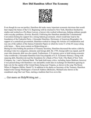 How Did Hamilton Affect The Economy
Even though he was not perfect, Hamilton did make many important economic decisions that would
later impact the future of the U.S. Beginning with he returned to New York, Hamilton finished his
studies and worked as a Pro Bono Lawyer, a lawyer who worked without pay, helping ordinary people
with everyday problems, (Fowler, Russell). Following this Hamilton attended the Constitutional
Convention hinting his support for a strong federal government, which would later lead to the
foundation of the Federalist Party, ( Alexander Hamilton. Dictionary of American Biography). In
support of a centralized government, Hamilton worked to change the Articles of Confederation and
was one of the authors of the famous Federalist Papers in which he wrote 51 of the 85 essays along
with James ... Show more content on Helpwriting.net ...
During his time holding the position of Treasury Secretary, Hamilton decreased the nation s debt by
dividing it into two categories, domestic and foreign debt. By 1795, foreign debt was repaid, and 40
years later domestic debt was also repaid. Furthermore, U.S currency grew to hold strong economic
value worldwide ( Alexander Hamilton Gale Encyclopedia of U.S. Economic History). Along with
repaying debt, Hamilton devised the foundation for a Bank of New York ( The Bank of New York
Company, Inc. ) and a National Bank. The bank held many critics, including James Madison, however
it was passed along with Hamilton s tax and public credit idea in exchange for Hamilton agreeing to
help vote for the capital of the United States being near Virginia, as shown in the song The Room
Where It Happens (Miller, Daniel T). In addition to his duties as Secretary of the Treasury, Hamilton
helped write George Washington s Farewell Address (Bellesiles, Michael) also shown in the
soundtrack song One Last Time, starting a tradition that lives on to this
... Get more on HelpWriting.net ...
 