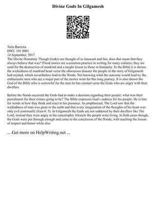 Divine Gods In Gilgamesh
Talia Barreira
DWC 101 0001
14 September, 2017
The Divine Humanity Though God(s) are thought of as innocent and fair, does that mean that they
always behave that way? Flood stories are a common practice in writing for many cultures; they are
used for the destruction of mankind and a taught lesson to those in humanity. In the Bible it is shown
the wickedness of mankind heart verse the obnoxious disaster the people in the story of Gilgamesh
had created, which nevertheless lead to the floods. Not knowing what the outcome would lead to, the
enthusiastic men who are a major part of the stories went for this long journey. It is also shown the
God of the Bible who is sorrowful for the men he has created verse the Gods who are angry with their
dwellers.
Before the floods occurred the Gods had to make a decision regarding their people; what was their
punishment for their crimes going to be? The Bible expresses God s sadness for his people. He is lost
for words at how they think and react to his presence. As emphasized, The Lord saw that the
wickedness of man was great in the earth and that every imagination of the thoughts of his heart was
only evil continually (Gen 6. 5). In Gilgamesh the Gods are not saddened by their dwellers like The
Lord, instead they were angry at the catastrophic lifestyle the people were living. In both cases though,
the Gods were put through enough and came to the conclusion of the floods; with teaching the lesson
of respect and honor while also
... Get more on HelpWriting.net ...
 