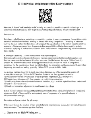 E I Individual assignment online Essay example
Question 1: How Can Knowledge and Creativity to be used to provide competitive advantage in a
competitive marketplace and how might this advantage be protected and preserved at present?
Introduction
In today s global business, sustaining a competitive position is a supreme concern. Competition within
the small and medium business industry is intense with many competitors. The ability of a firm to
survive depends on how the firm takes advantage of the opportunities in the market place to satisfy its
customers. Many companies have demonstrated their capabilities of being been sensitive to their
customers by trying to understand customers needs and customers complaint taking initiatives to meet
those needs.
Knowlegde Creativity ... Show more content on Helpwriting.net ...
Increasing globalization has resulted in more business opportunities but the marketplace has also
become more crowded and competition has increased (McMullan and Shepherd 2006). Creativity
enables the entrepreneur to act on these opportunities in ways which can result in competitive
advantage for the organization. It can provide the basis for innovation and business growth, as well as
impacting positively on society generally (Bilton 2007, quoted in Fillis 2006).
As average business longevity is short, innovation becomes one of the sustainable sources of
competitive advantage. Tidd et al (2005) define that there are four types of innovation:
1) Product innovation a new products or developments on products, e.g. smart phone.
2) Process innovation assembly line process, e.g. just in time production.
3) Positioning innovation adjustment in context launched, e.g. Lucozade repositioned as a sports drink
instead of a medicinal drink
4) Paradigm innovation adjustment in models does, e.g. skype
Either one type of innovation could benefit the corporate to obtain on favorable terms of competitive
advantage. Each of them could be a remarkable step of corporates to be a cost leadership or
differentiation advantage.
Protection and preservation the advantage
If the innovation is the creation of new knowledge and inventions and indeed, they are valuable assets
to the company. This causes a question that how
... Get more on HelpWriting.net ...
 