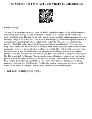 The, Songs Of The Foxes, And Clear Autumn By Goldberg Slyly
Gestalt Goldberg
The sum of the parts does not always equal the whole, especially in poetry. In the anthology On the
Blossoming, Lea Goldberg explores the concept of desire. On the surface, this idea seems well
analyzed and discussed. However, by carefully tracking words, symbols, and images across the poems
Dialogue , Songs of the Foxes , and Clear Autumn, Goldberg slyly elucidates the ephemeral nature of
desire, the dichotomy between actions and emotions, and all the while exposes an over arching
narrative. Word choice plays a crucial role in understanding the poem Dialogue. The words love ,
body , bore , shape , and lips are all used in this short poem. Immediately, this keens the reader into a
commentary about love between the two speakers, He and She. The conflict in the poem arises from
He being bound to love full of abundance and splendor and She being inhibited, by an immense
barrier, to love. She even exclaims how without love, She s blind, and that if this [love] were to occur
She d be resurrected. Furthermore, She mentions how currently nothing remains to survive, that her
present is banal. The poem thus takes on the form of a warning call about how a romance can only
truly come to fruition through requited love. This reciprocation enables a healthy open mind, as
opposed to a singular lens of a He or She. The idea of a requited romance and selection of lustful
words are not unique to Dialogue , similar motifs and techniques occur throughout
... Get more on HelpWriting.net ...
 