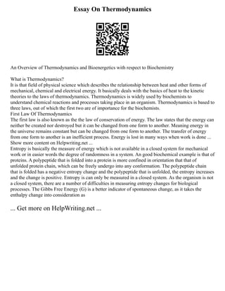 Essay On Thermodynamics
An Overview of Thermodynamics and Bioenergetics with respect to Biochemistry
What is Thermodynamics?
It is that field of physical science which describes the relationship between heat and other forms of
mechanical, chemical and electrical energy. It basically deals with the basics of heat to the kinetic
theories to the laws of thermodynamics. Thermodynamics is widely used by biochemists to
understand chemical reactions and processes taking place in an organism. Thermodynamics is based to
three laws, out of which the first two are of importance for the biochemists.
First Law Of Thermodynamics
The first law is also known as the the law of conservation of energy. The law states that the energy can
neither be created nor destroyed but it can be changed from one form to another. Meaning energy in
the universe remains constant but can be changed from one form to another. The transfer of energy
from one form to another is an inefficient process. Energy is lost in many ways when work is done ...
Show more content on Helpwriting.net ...
Entropy is basically the measure of energy which is not available in a closed system for mechanical
work or in easier words the degree of randomness in a system. An good biochemical example is that of
proteins. A polypeptide that is folded into a protein is more confined in orientation that that of
unfolded protein chain, which can be freely undergo into any conformation. The polypeptide chain
that is folded has a negative entropy change and the polypeptide that is unfolded, the entropy increases
and the change is positive. Entropy is can only be measured in a closed system. As the organism is not
a closed system, there are a number of difficulties in measuring entropy changes for biological
processes. The Gibbs Free Energy (G) is a better indicator of spontaneous change, as it takes the
enthalpy change into consideration as
... Get more on HelpWriting.net ...
 