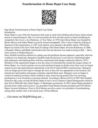 Transformation At Home Depot Case Study
Page Break Transformation at Home Depot Case Study
Introduction
Home Depot is one of the few businesses that come to mind when thinking about home improvement
and do it yourself projects. But, it is not necessarily the first one that comes to mind considering its
competitors like Lowe s, Ace Hardware, or True Value. In 1978 when Home Depot was founded by
Bernie Marcus and Arthur Blank its growth seemed unstoppable. This is most evident by looking at
financials of the organization, in 1981 stock options were opened to the public and by 1984 Home
Depot was listed on the New York Stock Exchange (The Home Depot: Investor Relations). In 2000,
cofounders Marcus and Blank retired and at this time the decision was made to bring in Bob ... Show
more content on Helpwriting.net ...
Once Nardelli turned his attention to cutting costs the problems became apparent, especially when the
workforce was drastically changed as Nardelli made the decision to cut costs by eliminating higher
paid employees and replacing them with less experienced and cheaper employees (Brown, 2011).
Members of the organization began to lose the sense of ownership that created the unique culture of
Home Depot. As a result customer service and satisfaction began to decline since there were no longer
experts to give tips and technical explanations to the Do It Yourself (DIY) customer base. Managers
were no longer given free reign to manage the store as they felt was appropriate to the location, and
instead now had numbers and quotas corporate expected them meet. Managers were no longer in
control of ordering inventory which resulted in many stores having product that was not being
purchased as it was ill suited to consumer demand. According to Brown (2011) in 2007 Bob Nardelli
refused to take a pay cut and left Home Depot to move on to Cerberus Capital Management (which he
later left in 2009 after they filed Chapter 11 Bankruptcy protection). In 2014, Home Depot decided to
promote from within and executive vice president Craig Menear became president and CEO (Home
Depot: Investor Relations). Prior to 2014 Menear served as senior vice president of merchandising
among other smaller roles in divisional areas. Of the different
... Get more on HelpWriting.net ...
 