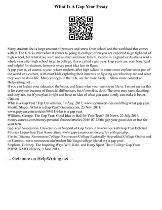 What Is A Gap Year Essay
Many students feel a large amount of pressure and stress from school and the workload that comes
with it. The U.S. is strict when it comes to going to college; often you are expected to go right out of
high school, but what if we were not as strict and more lenient. People in England or Australia wait a
whole year after high school to go to college, this is called a gap year. Gap years are very beneficial
and helpful for students, however every great idea has its flaws.
A gap year is, of course, a year, where students after high school in some cases explore some part of
the world or a culture, with most kids exploring their interests or figuring out who they are and what
they want to do in life. Many colleges in the U.K. are far more likely ... Show more content on
Helpwriting.net ...
If you can higher your education the better, and learn what your passion in life is. I m not saying this
is for everyone because of financial differences, but if possible, do it. The cons may seem daunting,
and they are, but if you plan it right and have an idea of what you want it only can make it better.
Citation
What is a Gap Year? Top Universities, 14 Aug. 2017, www.topuniversities.com/blog/what gap year.
Sherifi, Macca. What is a Gap Year? Gapyear.com, 23 Nov. 2011,
www.gapyear.com/articles/90431/what is a gap year.
Williams, George. The Gap Year: Good Idea or Bad for Your Teen? US News, 22 July 2016,
money.usnews.com/money/personal finance/articles/2016 07 22/the gap year good idea or bad for
your teen.
Gap Year Association. Universities in Support of Gap Years | Universities with Gap Year Deferral
Policies Laquo Gap Year Association, www.gapyearassociation.org/fav colleges.php.
Flavin, Brianna. Rasmussen College. Rasmussen College Regionally Accredited College Online and
on Campus, www.rasmussen.edu/student life/blogs/college life/taking a gap year/.
Stephens, Brittney. The Inspiring Ways Will, Kate, and Harry Spent Their College Gap Years.
POPSUGAR Celebrity, 3 June 2017,
... Get more on HelpWriting.net ...
 