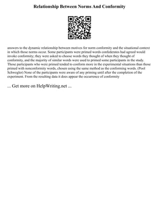 Relationship Between Norms And Conformity
answers to the dynamic relationship between motives for norm conformity and the situational context
in which those norms occur. Some participants were primed words confederates had agreed would
invoke conformity; they were asked to choose words they thought of when they thought of
conformity, and the majority of similar words were used to primed some participants in the study.
Those participants who were primed tended to conform more in the experimental situations than those
primed with nonconformity words, chosen using the same method as the conforming words. (Pool
Schwegler) None of the participants were aware of any priming until after the completion of the
experiment. From the resulting data it does appear the occurrence of conformity
... Get more on HelpWriting.net ...
 