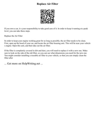 Replace Air Filter
If you own a car, it s your responsibility to take good care of it. In order to keep it running at a peak
level, you can take these steps.
Replace the Air Filter
In order to keep your engine working great for as long as possible, the air filter needs to be clean.
First, open up the hood of your car, and locate the air filter housing unit. This will be near your vehicle
s engine. Open this unit, and then take out the air filter.
If the filter is completely covered in dirt and dust, you will need to replace it with a new one. Make
sure to look on the side of the old filter, so you can see what dimensions you need for the new one.
You might consider installing a reusable air filter in your vehicle, so that you can simply clean the
filter after
... Get more on HelpWriting.net ...
 