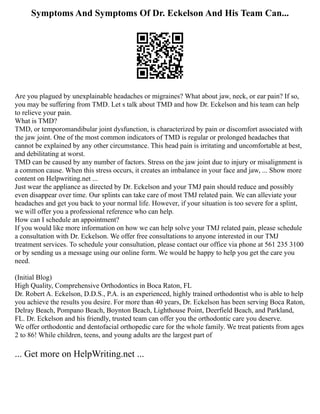 Symptoms And Symptoms Of Dr. Eckelson And His Team Can...
Are you plagued by unexplainable headaches or migraines? What about jaw, neck, or ear pain? If so,
you may be suffering from TMD. Let s talk about TMD and how Dr. Eckelson and his team can help
to relieve your pain.
What is TMD?
TMD, or temporomandibular joint dysfunction, is characterized by pain or discomfort associated with
the jaw joint. One of the most common indicators of TMD is regular or prolonged headaches that
cannot be explained by any other circumstance. This head pain is irritating and uncomfortable at best,
and debilitating at worst.
TMD can be caused by any number of factors. Stress on the jaw joint due to injury or misalignment is
a common cause. When this stress occurs, it creates an imbalance in your face and jaw, ... Show more
content on Helpwriting.net ...
Just wear the appliance as directed by Dr. Eckelson and your TMJ pain should reduce and possibly
even disappear over time. Our splints can take care of most TMJ related pain. We can alleviate your
headaches and get you back to your normal life. However, if your situation is too severe for a splint,
we will offer you a professional reference who can help.
How can I schedule an appointment?
If you would like more information on how we can help solve your TMJ related pain, please schedule
a consultation with Dr. Eckelson. We offer free consultations to anyone interested in our TMJ
treatment services. To schedule your consultation, please contact our office via phone at 561 235 3100
or by sending us a message using our online form. We would be happy to help you get the care you
need.
(Initial Blog)
High Quality, Comprehensive Orthodontics in Boca Raton, FL
Dr. Robert A. Eckelson, D.D.S., P.A. is an experienced, highly trained orthodontist who is able to help
you achieve the results you desire. For more than 40 years, Dr. Eckelson has been serving Boca Raton,
Delray Beach, Pompano Beach, Boynton Beach, Lighthouse Point, Deerfield Beach, and Parkland,
FL. Dr. Eckelson and his friendly, trusted team can offer you the orthodontic care you deserve.
We offer orthodontic and dentofacial orthopedic care for the whole family. We treat patients from ages
2 to 86! While children, teens, and young adults are the largest part of
... Get more on HelpWriting.net ...
 
