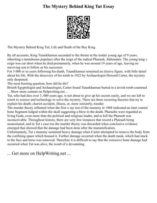 The Mystery Behind King Tut Essay
The Mystery Behind King Tut; Life and Death of the Boy King.
By all accounts, King Tutankhamun ascended to the throne at the tender young age of 9 years,
inheriting a tumultuous populace after the reign of the radical Pharaoh, Akhenaten. The young king s
reign was cut short when he died prematurely, when he was around 19 years of age, leaving no
surviving son to follow as his successor.
For 3 000 or so years following his death, Tutankhamun remained an elusive figure, with little detail
about his life. With the discovery of his tomb in 1922 by Archaeologist Howard Carter, the mystery
only deepened.
The most burning question; how did he die?
British Egyptologist and Archaeologist, Carter found Tutankhamun buried in a lavish tomb crammed
... Show more content on Helpwriting.net ...
Tut, who had dies over 3, 000 years ago, is not about to give up his secrets easily, and we are left to
resort to science and technology to solve the mystery. There are three recurring theories that try to
explain his death; chariot accident, illness, or, more sinisterly, murder.
The murder theory inflamed when the first x ray test of the mummy in 1968 indicated an inter cranial
bone fragment lodged within the skull suggesting a blow to the death. Pharaohs were regarded as
living Gods, even more than the political and religious leader, and to kill the Pharaoh was
inconceivable. Throughout history, there are very few instances that record a Pharaoh being
assassinated, and in Tut s case too the murder theory was discarded when conclusive evidence
emerged that showed that the damage had been done after the mummification.
Unfortunately, Tut s mummy sustained heavy damage when Carter attempted to remove the body from
the confining space which housed it. Further damage occurred when the death mask, which had stuck
to the face and torso was removed. Therefore it is difficult to say that the extensive bone damage had
occurred when Tut was alive, the result of a devastating
... Get more on HelpWriting.net ...
 