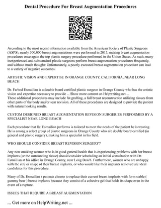 Dental Procedure For Breast Augmentation Procedures
According to the most recent information available from the American Society of Plastic Surgeons
(ASPS), nearly 300,000 breast augmentations were performed in 2015, making breast augmentation
procedures once again the top plastic surgery procedure performed in the Unites States. As such, many
inexperienced and substandard plastic surgeons perform breast augmentation procedures frequently,
and without much thought: Unfortunately, a poorly executed breast augmentation procedure can lead
to a variety of negative outcomes.
ARTISTIC VISION AND EXPERTISE IN ORANGE COUNTY, CALIFORNIA, NEAR LONG
BEACH
Dr. Farbod Esmailian is a double board certified plastic surgeon in Orange County who has the artistic
vision and expertise necessary to provide ... Show more content on Helpwriting.net ...
These additional procedures may include fat grafting, a full breast reconstruction utilizing tissues from
other parts of the body and/or scar revision. All of these procedures are designed to provide the patient
with natural looking results.
CUSTOM DESIGNED BREAST AUGMENTATION REVISION SURGERIES PERFORMED BY A
SPECIALIST NEAR LONG BEACH
Each procedure that Dr. Esmailian performs is tailored to meet the needs of the patient he is treating.
He is among a select group of plastic surgeons in Orange County who are double board certified (in
general and plastic surgery), making him a specialist in his field.
WHO SHOULD CONSIDER BREAST REVISION SURGERY?
Any non smoking woman who is in good general health that is experiencing problems with her breast
implants (or the surrounding tissue) should consider scheduling an initial consultation with Dr.
Esmailian at his office in Orange County, near Long Beach. Furthermore, women who are unhappy
with the size or shape of their breast implants, or who would like their implants removed are ideal
candidates for this procedure.
Many of Dr. Esmailian s patients choose to replace their current breast implants with form stable (
gummy bear ) breast implants because they consist of a cohesive gel that holds its shape even in the
event of a rupture.
ISSUES THAT REQUIRE A BREAST AUGMENTATION
... Get more on HelpWriting.net ...
 