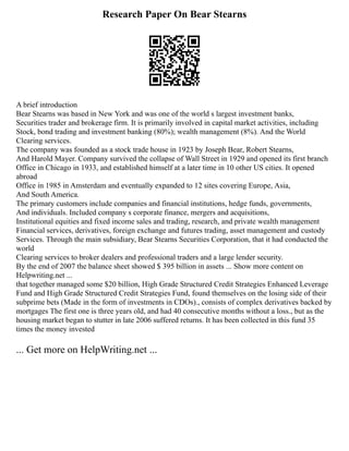 Research Paper On Bear Stearns
A brief introduction
Bear Stearns was based in New York and was one of the world s largest investment banks,
Securities trader and brokerage firm. It is primarily involved in capital market activities, including
Stock, bond trading and investment banking (80%); wealth management (8%). And the World
Clearing services.
The company was founded as a stock trade house in 1923 by Joseph Bear, Robert Stearns,
And Harold Mayer. Company survived the collapse of Wall Street in 1929 and opened its first branch
Office in Chicago in 1933, and established himself at a later time in 10 other US cities. It opened
abroad
Office in 1985 in Amsterdam and eventually expanded to 12 sites covering Europe, Asia,
And South America.
The primary customers include companies and financial institutions, hedge funds, governments,
And individuals. Included company s corporate finance, mergers and acquisitions,
Institutional equities and fixed income sales and trading, research, and private wealth management
Financial services, derivatives, foreign exchange and futures trading, asset management and custody
Services. Through the main subsidiary, Bear Stearns Securities Corporation, that it had conducted the
world
Clearing services to broker dealers and professional traders and a large lender security.
By the end of 2007 the balance sheet showed $ 395 billion in assets ... Show more content on
Helpwriting.net ...
that together managed some $20 billion, High Grade Structured Credit Strategies Enhanced Leverage
Fund and High Grade Structured Credit Strategies Fund, found themselves on the losing side of their
subprime bets (Made in the form of investments in CDOs)., consists of complex derivatives backed by
mortgages The first one is three years old, and had 40 consecutive months without a loss., but as the
housing market began to stutter in late 2006 suffered returns. It has been collected in this fund 35
times the money invested
... Get more on HelpWriting.net ...
 
