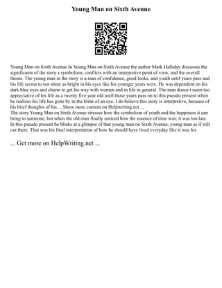 Young Man on Sixth Avenue
Young Man on Sixth Avenue In Young Man on Sixth Avenue the author Mark Halliday discusses the
significants of the story s symbolism, conflicts with an interpretive point of view, and the overall
theme. The young man in the story is a man of confidence, good looks, and youth until years pass and
his life seems to not shine as bright in his eyes like his younger years were. He was dependent on his
dark blue eyes and charm to get his way with women and in life in general. The man doesn t seem too
appreciative of his life as a twenty five year old until those years pass on to this pseudo present when
he realizes his life has gone by in the blink of an eye. I do believe this story is interpretive, because of
his brief thoughts of his ... Show more content on Helpwriting.net ...
The story Young Man on Sixth Avenue stresses how the symbolism of youth and the happiness it can
bring to someone, but when the old man finally noticed how the essence of time was; it was too late.
In this pseudo present he blinks at a glimpse of that young man on Sixth Avenue, young man as if still
out there. That was his final interpretation of how he should have lived everyday like it was his
... Get more on HelpWriting.net ...
 
