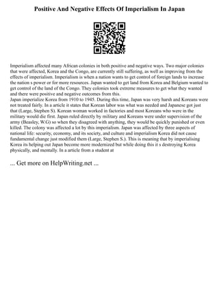 Positive And Negative Effects Of Imperialism In Japan
Imperialism affected many African colonies in both positive and negative ways. Two major colonies
that were affected, Korea and the Congo, are currently still suffering, as well as improving from the
effects of imperialism. Imperialism is when a nation wants to get control of foreign lands to increase
the nation s power or for more resources. Japan wanted to get land from Korea and Belgium wanted to
get control of the land of the Congo. They colonies took extreme measures to get what they wanted
and there were positive and negative outcomes from this.
Japan imperialize Korea from 1910 to 1945. During this time, Japan was very harsh and Koreans were
not treated fairly. In a article it states that Korean labor was what was needed and Japanese got just
that (Large, Stephen S). Korean woman worked in factories and most Koreans who were in the
military would die first. Japan ruled directly by military and Koreans were under supervision of the
army (Beasley, W.G) so when they disagreed with anything, they would be quickly punished or even
killed. The colony was affected a lot by this imperialism. Japan was affected by three aspects of
national life: security, economy, and its society, and culture and imperialism Korea did not cause
fundamental change just modified them (Large, Stephen S.). This is meaning that by imperialising
Korea its helping out Japan become more modernized but while doing this it s destroying Korea
physically, and mentally. In a article from a student at
... Get more on HelpWriting.net ...
 
