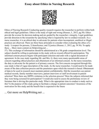 Essay about Ethics in Nursing Research
Ethics of Nursing Research Conducting quality research requires the researcher to perform within both
ethical and legal guidelines. Ethics is the study of right and wrong (Houser, J., 2012, pg.50). Ethics
provide the avenue for decision making and are guided by the researcher s integrity. Legal guidelines
provide direction to the researcher by specifying what is required by law to conduct research. As a
nurse researcher, it is an ethical duty to advocate for patients when incompetent, unethical or illegal
practices are observed. There are three basic principles to consider when evaluating the ethics of a
study: 1) respect for persons, 2) beneficence, and 3) justice (Houser, J., 2012, pg. 54 56). To apply
these ... Show more content on Helpwriting.net ...
57). This exchange of information should be administered at a 5th grade comprehension level. The
subject should be willing to participate in the study with no reward offered for participation. The
informed consent process begins with participant selection and ends with a signed document of
agreement. In the case study regarding Mr. and Mrs. G, there were many questionable areas of
concern regarding ethical practices and obtainment of an informed consent. As the nurse researcher,
the duty to advocate for the patient is of primary concern. The first concern recognized through this
case study is that of vague description of the study. As the nurse researcher, I would need to be made
aware of the data collection process and the parameters upon which the research is based. Obtainment
of data to be used in research must maintain patient confidentiality. Did the researchers use patient
medical records, family member interviews, patient interviews or staff involvement in patient
selection? Were there any HIPPA violations in the selection process? Were the subjects informed that
they were being screened for participation? I would also need to assess the preliminary review of
literature that is driving this particular study. What is the appropriate time to conduct a study such as
this? Is the purpose of this study going to facilitate a change in patient outcomes? Awareness of the
motivation for this study and the benefit that is expected to the future
... Get more on HelpWriting.net ...
 