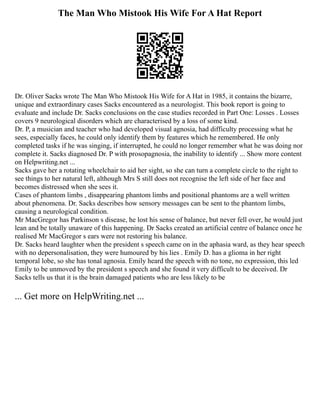 The Man Who Mistook His Wife For A Hat Report
Dr. Oliver Sacks wrote The Man Who Mistook His Wife for A Hat in 1985, it contains the bizarre,
unique and extraordinary cases Sacks encountered as a neurologist. This book report is going to
evaluate and include Dr. Sacks conclusions on the case studies recorded in Part One: Losses . Losses
covers 9 neurological disorders which are characterised by a loss of some kind.
Dr. P, a musician and teacher who had developed visual agnosia, had difficulty processing what he
sees, especially faces, he could only identify them by features which he remembered. He only
completed tasks if he was singing, if interrupted, he could no longer remember what he was doing nor
complete it. Sacks diagnosed Dr. P with prosopagnosia, the inability to identify ... Show more content
on Helpwriting.net ...
Sacks gave her a rotating wheelchair to aid her sight, so she can turn a complete circle to the right to
see things to her natural left, although Mrs S still does not recognise the left side of her face and
becomes distressed when she sees it.
Cases of phantom limbs , disappearing phantom limbs and positional phantoms are a well written
about phenomena. Dr. Sacks describes how sensory messages can be sent to the phantom limbs,
causing a neurological condition.
Mr MacGregor has Parkinson s disease, he lost his sense of balance, but never fell over, he would just
lean and be totally unaware of this happening. Dr Sacks created an artificial centre of balance once he
realised Mr MacGregor s ears were not restoring his balance.
Dr. Sacks heard laughter when the president s speech came on in the aphasia ward, as they hear speech
with no depersonalisation, they were humoured by his lies . Emily D. has a glioma in her right
temporal lobe, so she has tonal agnosia. Emily heard the speech with no tone, no expression, this led
Emily to be unmoved by the president s speech and she found it very difficult to be deceived. Dr
Sacks tells us that it is the brain damaged patients who are less likely to be
... Get more on HelpWriting.net ...
 