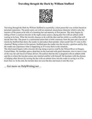 Traveling throguh the Dark by William Stafford
Traveling through the Dark by William Stafford is essentially a short poem that was written based on
personal experience. The poem starts out with an unnamed, anonymous character which is also the
narrator of the poem as he tells of a haunting but sad memory in first person. The story begins by
telling of how a cautious traveler in the night comes across a dying deer but with an unborn child
waiting to be born. What the traveler chooses to do with the deer and her child is a conflict that will
decide their fate. The poem is a sentimental poem that is both a memory from the past and a lesson of
morals by Stafford that draws the reader in and makes them ponder; what would I do if I were in this
situation? Being written in first person, Stafford puts the reader into the traveler s position and by this,
the reader can experience what is happening as if it were them in the situation.
The short poem begins with a traveler driving along a narrow road by the Wilson River in Oregon,
United States. He stumbles upon a dead doe on the road and with good intentions, tries to move it out
of the way for safe travel of future drivers. He realises that the doe is pregnant with an unborn child
and this is where the traveler comes into internal conflict with himself. He hesitates with the choices
of helping other drivers by tossing the doe with an unborn fawn into the water or saving it as if he
knew how to. In the end, the traveler does not save the doe and tosses it into the river.
... Get more on HelpWriting.net ...
 
