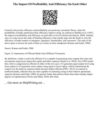 The Impact Of Profitability And Efficiency On Each Other
Formerly discovered, efficiency and profitability are positively correlated. Hence, when the
profitability of banks ameliorates their efficiency improve along. In contrast to Shaffnit et al. (1997),
the impact of profitability and efficiency on each other is trivial (Akmal and Saleem, 2008). Initially,
once we come across the study of banking efficiency, what usually pops into the heads is; why the
efficiency of banks matters to managers, regulators, shareholders, and consumers. The reply to the
above query is diverse for each of them as it relies on their standpoints (Kumar and Gulati, 2008).
Source: Kumar and Gulati, 2008
Figure 12: Importance of Efficient Banks from Different Viewpoints
By definition, a bank is said to be efficient if it is capable of generating more outputs like loans and
investments using lesser inputs like capital and labor expenses (Staub et al. 2010). Yue (1992) stated
that a firm is categorized as efficient in either of the two cases: if it generates equal output level using
lesser inputs or if it generates more outputs using equal or lesser inputs. And by maintaining the
control over the delivery expenses banks become further efficient (PWC, 2012). In contrast to
inefficient banks, efficient ones are more capable of contesting owing to their inferior operational
expenses (Kumar and Gulati, 2008). In general, banks that perform better than others display higher
degrees of capitalization (Tecles and Tabak, 2010). But when
... Get more on HelpWriting.net ...
 