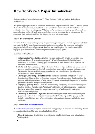 How To Write A Paper Introduction
Welcome to BestCustomWrite.com в Ђ“ Your Ultimate Guide to Crafting Stellar Paper
Introductions!
Are you struggling to create an impactful introduction for your academic paper? Look no further!
At BestCustomWrite.com, we understand the importance of a well-crafted introduction in
setting the tone for your entire paper. Whether you're a student, researcher, or professional, our
comprehensive guide will walk you through the essential steps to write an introduction that
captivates your audience and lays the foundation for a successful paper.
Why is the Introduction Crucial?
The introduction serves as the gateway to your paper, providing readers with a preview of what
to expect. Itв Ђ™s your chance to grab their attention, introduce the topic, and outline the
purpose and significance of your work. Crafting a compelling introduction is essential for
engaging your audience and establishing the relevance of your paper.
Our Step-by-Step Guide
1. Understanding Your Audience:Before you start writing, it's crucial to consider your
audience. Who will be reading your paper? What information will they find most
interesting or relevant? Tailoring your introduction to your audience sets the stage for
effective communication.
2. Clarity and Conciseness: A well-crafted introduction is clear and concise. Learn how to
express your ideas succinctly while ensuring that your readers grasp the main concepts.
We provide tips on avoiding unnecessary jargon and ensuring your introduction is
accessible to a broad audience.
3. Crafting a Compelling Thesis Statement: The thesis statement is the heart of your
introduction. Discover how to formulate a strong, focused thesis that clearly outlines the
purpose and main arguments of your paper. We guide you through the process of refining
your thesis to make it impactful and precise.
4. Engaging Opening Hooks: Learn the art of creating an opening hook that captures your
readers' attention from the start. Whether it's a thought-provoking question, a surprising
fact, or a compelling anecdote, we provide a variety of techniques to make your
introduction unforgettable.
5. Outlining the Scope and Objectives:Clearly defining the scope and objectives of your
paper in the introduction helps readers understand what to expect. Our guide provides
insights into effective ways of presenting this information without overwhelming your
audience.
Why Choose BestCustomWrite.com ?
At BestCustomWrite.com, we pride ourselves on being your go-to resource for mastering the art
of paper introductions. Our user-friendly platform offers:
Expert Guidance: Benefit from expert tips and insights to enhance your introduction-
writing skills.
 
