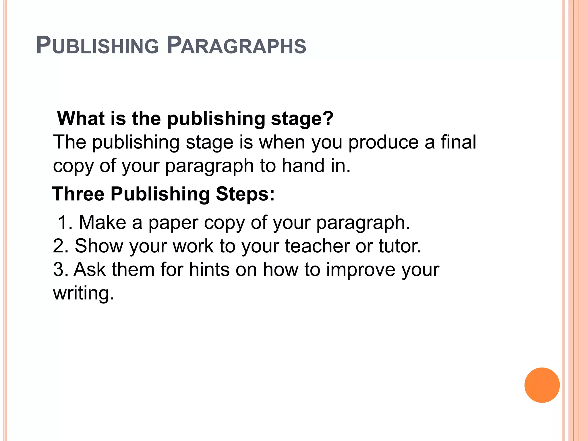 6. Organize your facts and ideas in a way that develops your main idea. Once you have chosen the most important point of your paragraph or essay, you must find the best way to tell your reader about it. Look at the facts you have written. Look at your own ideas on the topic. Decide which facts and ideas will best support the main idea of your paragraph. Once you have chosen the facts and ideas you plan to use, ask yourself which order to put them in the paragraph. Write down your own note set that you can use to guide yourself as you write your paragraph or essay.Writing ParagraphsWhat is the writing stage?The writing stage is when you turn your ideas into sentences.      Five Writing Steps:      1. Open your notebook and word processor.2. Write the topic sentence, supporting sentences, and closing sentence.3. Write clear and simple sentences to express your meaning.4. Focus on the main idea of your paragraph.5. Use the dictionary to help you find additional words to express your ideas.